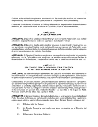 11 
En base en las atribuciones previstas en este artículo, los municipios emitirán las ordenanzas, Reglamentos y Bandos Municipales, para proveer al cumplimiento de la presente Ley. 
Cuando así lo soliciten los Municipios, el Estado y la Federación, les prestarán la asistencia técnica necesaria, en los términos de los acuerdos de coordinación que al efecto se celebren. 
CAPÍTULO III 
DE LA GESTIÓN AMBIENTAL 
ARTÍCULO 7o. El Ejecutivo Estatal podrá coordinar y/o convenir con la Federación, para realizar actividades o ejercer facultades en bienes y zonas de Jurisdicción Federal. 
ARTÍCULO 8o. El Ejecutivo Estatal, podrá celebrar acuerdos de coordinación y/o convenios con sus Municipios o con otros Estados, con la participación que corresponda a la Federación, según proceda el caso, satisfaciendo las formalidades legales que al efecto procedan, para la realización de acciones conjuntas en las materias de esta Ley. 
ARTÍCULO 9o. El Ejecutivo Estatal procurará que en los acuerdos de coordinación y/o convenios celebrados con la Federación o sus Municipios, se establezcan condiciones que faciliten la descentralización de facultades y recursos financieros, para el mejor cumplimiento de esta Ley. 
CAPÍTULO IV 
DEL CONSEJO ESTATAL DE CONSULTORIA ECOLÓGICA 
Y LAS COMISIONES MUNICIPALES DE ECOLOGÍA 
ARTÍCULO 10. Se crea como órgano permanente del Ejecutivo, dependiente de la Secretaría de Desarrollo Social, el Consejo Estatal de Consultoría Ecológica que fungirá además, como órgano de participación ciudadana y como instancia para promover la concertación con la sociedad. 
Corresponderá al Consejo Estatal de Consultoría Ecológica, identificar las acciones y programas que se consideren prioritarias para preservar y restaurar el equilibrio ecológico y la protección al ambiente en la Entidad y proponerlos ante la Secretaría para su evaluación y aprobación en su caso; así como impulsar la participación en estas tareas de los sectores público, social, privado y de la comunidad en general. (Ref. mediante Decreto 112, expedido el 15 de julio de 1993. Publicado en el P. O. No. 93 de 4 de agosto de 1993). 
ARTÍCULO 11. El Consejo Estatal de Consultoría Ecológica, es un organismo descentralizado del Poder Ejecutivo de Sinaloa, de participación ciudadana con personalidad jurídica y patrimonio propios, cuyo gobierno y administración estará a cargo de un Consejo Directivo integrado por: 
A). El Gobernador del Estado; 
B). Un Director General y tres vocales que serán nombrados por el Ejecutivo del Estado; 
C). El Secretario General de Gobierno;  