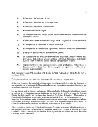 12 
D). El Secretario de Desarrollo Social; 
E). El Secretario de Educación Pública y Cultura; 
F). El Secretario de Vialidad y Transportes; 
G). El Subsecretario de Ecología; 
H). Un representante del Consejo Estatal de Desarrollo Urbano y Preservación del Patrimonio Cultural; 
I). El Presidente de la Comisión de Ecología del H. Congreso del Estado de Sinaloa; 
J). El Delegado de la Sedesol en el Estado de Sinaloa; 
K). El Delegado de la Secretaría de Agricultura y Recursos Hidráulicos en el Estado; 
L). El delegado de la Secretaría de la Reforma Agraria; 
M). Un representante de la Universidad Autónoma de Sinaloa, un representante de la Universidad de Occidente, un representante del Instituto Tecnológico de Culiacán, quienes serán nombrados por los rectores o directores en su caso; 
N). Representantes de las organizaciones sociales, productivas, instituciones de Educación, clubes de servicio y demás agrupaciones legalmente constituidas que soliciten su participación. 
(Ref. mediante Decreto 112, expedido el 15 de julio de 1993. Publicado en el P.O. No. 93 de 4 de agosto de 1993). 
Todos con derecho a voz y voto. Los titulares podrán nombrar un representante. 
El Consejo Estatal de Consultoría Ecológica estará presidido por el Gobernador del Estado, y en sus ausencias por el Secretario de Planeación y Desarrollo; contará además con un Secretario que fungirá como tal el Director General. 
Los Municipios serán invitados a participar en el Consejo Estatal de Consultoría Ecológica, cuando se trate de acciones ecológicas que incidan en su ámbito territorial. Por acuerdo del Consejo Estatal, también podrán ser invitados los Consejos Ecológicos Estatales y Municipales de Participación Ciudadana, organizados en los términos del Artículo 136 de la presente Ley. 
Miembros de los sectores social, privado, organizaciones de productores, organizaciones civiles, e instituciones educativas y de investigación, así como otros representantes de la sociedad. La invitación será para efectos de ser escuchados en los asuntos de su interés. 
El funcionamiento del Consejo Estatal de Consultoría Ecológica se sujetará al Reglamento Interior que la misma emita en un plazo que no excederá de 90 días contados a partir de su formal instalación, mismo que entrará en vigencia al día siguiente de su publicación, en el Periódico Oficial del Estado de Sinaloa.  