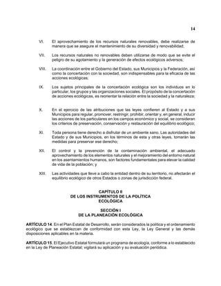 14 
VI. El aprovechamiento de los recursos naturales renovables, debe realizarse de manera que se asegure el mantenimiento de su diversidad y renovabilidad; 
VII. Los recursos naturales no renovables deben utilizarse de modo que se evite el peligro de su agotamiento y la generación de efectos ecológicos adversos; 
VIII. La coordinación entre el Gobierno del Estado, sus Municipios y la Federación, así como la concertación con la sociedad, son indispensables para la eficacia de las acciones ecológicas; 
IX. Los sujetos principales de la concertación ecológica son los individuos en lo particular, los grupos y las organizaciones sociales. El propósito de la concertación de acciones ecológicas, es reorientar la relación entre la sociedad y la naturaleza; 
X. En el ejercicio de las atribuciones que las leyes confieren al Estado y a sus Municipios para regular, promover, restringir, prohibir, orientar y, en general, inducir las acciones de los particulares en los campos económico y social, se consideran los criterios de preservación, conservación y restauración del equilibrio ecológico; 
XI. Toda persona tiene derecho a disfrutar de un ambiente sano. Las autoridades del Estado y de sus Municipios, en los términos de esta y otras leyes, tomarán las medidas para preservar ese derecho; 
XII. El control y la prevención de la contaminación ambiental, el adecuado aprovechamiento de los elementos naturales y el mejoramiento del entorno natural en los asentamientos humanos, son factores fundamentales para elevar la calidad de vida de la población; y 
XIII. Las actividades que lleve a cabo la entidad dentro de su territorio, no afectarán el equilibrio ecológico de otros Estados o zonas de jurisdicción federal. 
CAPÍTULO II 
DE LOS INSTRUMENTOS DE LA POLÍTICA 
ECOLÓGICA 
SECCIÓN I 
DE LA PLANEACIÓN ECOLÓGICA 
ARTÍCULO 14. En el Plan Estatal de Desarrollo, serán considerados la política y el ordenamiento ecológico que se establezcan de conformidad con esta Ley, la Ley General y las demás disposiciones aplicables en la materia. 
ARTÍCULO 15. El Ejecutivo Estatal formulará un programa de ecología, conforme a lo establecido en la Ley de Planeación Estatal; vigilará su aplicación y su evaluación periódica.  