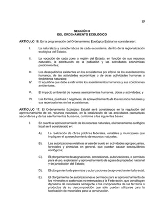 15 
SECCIÓN II 
DEL ORDENAMIENTO ECOLÓGICO 
ARTÍCULO 16. En la programación del Ordenamiento Ecológico Estatal se considerarán: 
I. La naturaleza y características de cada ecosistema, dentro de la regionalización ecológica del Estado; 
II. La vocación de cada zona o región del Estado, en función de sus recursos naturales, la distribución de la población y las actividades económicas predominantes; 
III. Los desequilibrios existentes en los ecosistemas por efecto de los asentamientos humanos, de las actividades económicas o de otras actividades humanas o fenómenos naturales; 
IV. El equilibrio que debe existir entre los asentamientos humanos y sus condiciones ambientales; 
V. El impacto ambiental de nuevos asentamientos humanos, obras y actividades; y 
VI. Las formas, positivas o negativas, de aprovechamiento de los recursos naturales y sus repercusiones en los ecosistemas. 
ARTÍCULO 17. El Ordenamiento Ecológico Estatal será considerado en la regulación del aprovechamiento de los recursos naturales, en la localización de las actividades productivas secundarias y de los asentamientos humanos, conforme a las siguientes bases: 
I. En cuanto al aprovechamiento de los recursos naturales, el ordenamiento ecológico local será considerado en: 
A). La realización de obras públicas federales, estatales y municipales que impliquen el aprovechamiento de recursos naturales; 
B). Las autorizaciones relativas al uso del suelo en actividades agropecuarias, forestales y primarias en general, que puedan causar desequilibrios ecológicos; 
C). El otorgamiento de asignaciones, concesiones, autorizaciones, o permisos para el uso, explotación y aprovechamiento de aguas de propiedad nacional y de jurisdicción del Estado; 
D). El otorgamiento de permisos o autorizaciones de aprovechamiento forestal; 
E). El otorgamiento de autorizaciones o permisos para el aprovechamiento de los minerales o sustancias no reservadas a la Federación, que constituyan depósitos de naturaleza semejante a los componentes de los terrenos o productos de su descomposición que sólo puedan utilizarse para la fabricación de materiales para la construcción.  