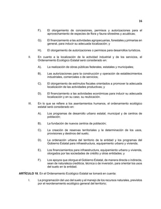 16 
F). El otorgamiento de concesiones, permisos y autorizaciones para el aprovechamiento de especies de flora y fauna silvestres y acuáticas; 
G). El financiamiento a las actividades agropecuarias, forestales y primarias en general, para inducir su adecuada localización; y 
H). El otorgamiento de autorizaciones o permisos para desarrollos turísticos. 
II. En cuanto a la localización de la actividad industrial y de los servicios, el Ordenamiento Ecológico Estatal será considerado en: 
A). La realización de obras públicas federales, estatales y municipales; 
B). Las autorizaciones para la construcción y operación de establecimientos industriales, comerciales o de servicios; 
C). El otorgamiento de estímulos fiscales orientados a promover la adecuada localización de las actividades productivas; y 
D). El financiamiento a las actividades económicas para inducir su adecuada localización y en su caso, su reubicación. 
III. En lo que se refiere a los asentamientos humanos, el ordenamiento ecológico estatal será considerado en: 
A). Los programas de desarrollo urbano estatal, municipal y de centros de población; 
B). La fundación de nuevos centros de población; 
C). La creación de reservas territoriales y la determinación de los usos, provisiones y destinos del suelo; 
D). La ordenación urbana del territorio de la entidad y los programas del Gobierno Estatal para infraestructura, equipamiento urbano y vivienda; 
E). Los financiamientos para infraestructura, equipamiento urbano y vivienda, otorgados por las sociedades de crédito y otras entidades; y 
F). Los apoyos que otorgue el Gobierno Estatal, de manera directa o indirecta, sean de naturaleza crediticia, técnica o de inversión, para orientar los usos del suelo en la entidad. 
ARTÍCULO 18. En el Ordenamiento Ecológico Estatal se tomará en cuenta: 
I. La programación del uso del suelo y el manejo de los recursos naturales, previstos por el reordenamiento ecológico general del territorio;  