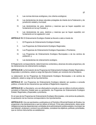 17 
II. Las normas técnicas ecológicas y los criterios ecológicos; 
III. Las declaratorias de áreas naturales protegidas de interés de la Federación y de jurisdicción estatal y municipal; 
IV. Las declaratorias de usos, destinos y reservas que se hayan expedido con fundamento en la Ley Forestal; y 
V. Las declaratorias de usos, destinos y reservas que se hayan expedido con fundamento en la Legislación Local. 
ARTÍCULO 19. El Ordenamiento Ecológico Estatal se llevará a cabo a través de: 
I. El Programa de Ordenamiento Ecológico Estatal; 
II. Los Programas de Ordenamiento Ecológico Regionales; 
III. Los Programas de Ordenamiento Ecológico Especiales o Prioritarios; 
IV. Los Programas de Ordenamiento Ecológico Municipales o de los centros de población; y 
V. Las declaratorias de ordenamiento ecológico. 
El Reglamento correspondiente, determinará los contenidos y alcances de estos programas y de las declaraciones de ordenamiento ecológico. 
ARTÍCULO 20. La formulación de los Programas de Ordenamiento Ecológico Estatal, Regionales y Especiales o prioritarios, estará a cargo del Ejecutivo Estatal, por conducto de la Secretaría. 
La elaboración de los Programas de Ordenamiento Ecológico Municipales o de centros de población, estará a cargo de los Ayuntamientos. 
ARTÍCULO 21. Los Programas de Ordenamiento Ecológico deberán ser puestos a consulta pública, a través de los mecanismos que señale el Reglamento respectivo. 
ARTÍCULO 22. La Secretaría; una vez efectuada la consulta a que se refiere el artículo anterior, someterá al Ejecutivo Estatal para su aprobación, los Programas de Ordenamiento Ecológico Estatal, Regionales y Especiales o prioritarios. 
En el caso de los Programas de Ordenamiento Ecológico Municipales, o de centros de población, la aprobación de los mismos corresponderá a los Ayuntamientos. 
ARTÍCULO 23. Una vez aprobados y publicados en el Periódico Oficial del Estado de Sinaloa, los programas y las declaraciones a que se refiere el Artículo 19 de este ordenamiento, éstos serán obligatorios para las dependencias y entidades de la administración pública estatal y municipal, las que deberán, al planear y conducir sus actividades, considerar los objetivos, políticas y prioridades, que en dichos instrumentos se establezcan.  