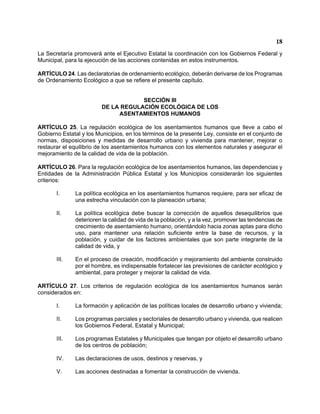 18 
La Secretaría promoverá ante el Ejecutivo Estatal la coordinación con los Gobiernos Federal y Municipal, para la ejecución de las acciones contenidas en estos instrumentos. 
ARTÍCULO 24. Las declaratorias de ordenamiento ecológico, deberán derivarse de los Programas de Ordenamiento Ecológico a que se refiere el presente capítulo. 
SECCIÓN III 
DE LA REGULACIÓN ECOLÓGICA DE LOS 
ASENTAMIENTOS HUMANOS 
ARTÍCULO 25. La regulación ecológica de los asentamientos humanos que lleve a cabo el Gobierno Estatal y los Municipios, en los términos de la presente Ley, consiste en el conjunto de normas, disposiciones y medidas de desarrollo urbano y vivienda para mantener, mejorar o restaurar el equilibrio de los asentamientos humanos con los elementos naturales y asegurar el mejoramiento de la calidad de vida de la población. 
ARTÍCULO 26. Para la regulación ecológica de los asentamientos humanos, las dependencias y Entidades de la Administración Pública Estatal y los Municipios considerarán los siguientes criterios: 
I. La política ecológica en los asentamientos humanos requiere, para ser eficaz de una estrecha vinculación con la planeación urbana; 
II. La política ecológica debe buscar la corrección de aquellos desequilibrios que deterioren la calidad de vida de la población, y a la vez, promover las tendencias de crecimiento de asentamiento humano, orientándolo hacia zonas aptas para dicho uso, para mantener una relación suficiente entre la base de recursos, y la población, y cuidar de los factores ambientales que son parte integrante de la calidad de vida, y 
III. En el proceso de creación, modificación y mejoramiento del ambiente construido por el hombre, es indispensable fortalecer las previsiones de carácter ecológico y ambiental, para proteger y mejorar la calidad de vida. 
ARTÍCULO 27. Los criterios de regulación ecológica de los asentamientos humanos serán considerados en: 
I. La formación y aplicación de las políticas locales de desarrollo urbano y vivienda; 
II. Los programas parciales y sectoriales de desarrollo urbano y vivienda, que realicen los Gobiernos Federal, Estatal y Municipal; 
III. Los programas Estatales y Municipales que tengan por objeto el desarrollo urbano de los centros de población; 
IV. Las declaraciones de usos, destinos y reservas, y 
V. Las acciones destinadas a fomentar la construcción de vivienda.  