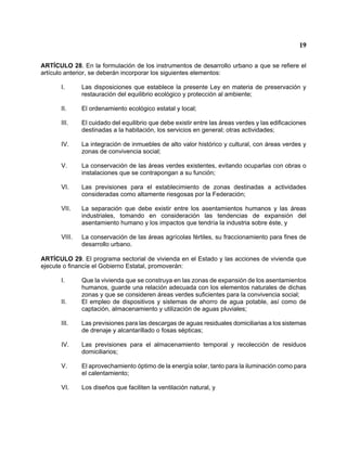 19 
ARTÍCULO 28. En la formulación de los instrumentos de desarrollo urbano a que se refiere el artículo anterior, se deberán incorporar los siguientes elementos: 
I. Las disposiciones que establece la presente Ley en materia de preservación y restauración del equilibrio ecológico y protección al ambiente; 
II. El ordenamiento ecológico estatal y local; 
III. El cuidado del equilibrio que debe existir entre las áreas verdes y las edificaciones destinadas a la habitación, los servicios en general; otras actividades; 
IV. La integración de inmuebles de alto valor histórico y cultural, con áreas verdes y zonas de convivencia social; 
V. La conservación de las áreas verdes existentes, evitando ocuparlas con obras o instalaciones que se contrapongan a su función; 
VI. Las previsiones para el establecimiento de zonas destinadas a actividades consideradas como altamente riesgosas por la Federación; 
VII. La separación que debe existir entre los asentamientos humanos y las áreas industriales, tomando en consideración las tendencias de expansión del asentamiento humano y los impactos que tendría la industria sobre éste, y 
VIII. La conservación de las áreas agrícolas fértiles, su fraccionamiento para fines de desarrollo urbano. 
ARTÍCULO 29. El programa sectorial de vivienda en el Estado y las acciones de vivienda que ejecute o financíe el Gobierno Estatal, promoverán: 
I. Que la vivienda que se construya en las zonas de expansión de los asentamientos humanos, guarde una relación adecuada con los elementos naturales de dichas zonas y que se consideren áreas verdes suficientes para la convivencia social; 
II. El empleo de dispositivos y sistemas de ahorro de agua potable, así como de captación, almacenamiento y utilización de aguas pluviales; 
III. Las previsiones para las descargas de aguas residuales domiciliarias a los sistemas de drenaje y alcantarillado o fosas sépticas; 
IV. Las previsiones para el almacenamiento temporal y recolección de residuos domiciliarios; 
V. El aprovechamiento óptimo de la energía solar, tanto para la iluminación como para el calentamiento; 
VI. Los diseños que faciliten la ventilación natural, y  
