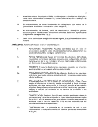2 
II. El establecimiento de parques urbanos, zonas sujetas a conservación ecológica y otras zonas prioritarias de preservación y restauración del equilibrio ecológico de jurisdicción local; 
III. El establecimiento de zonas intermedias de salvaguardia, con motivo de la presencia de actividades consideradas como riesgosas; 
IV. El establecimiento de museos, zonas de demostración, zoológicos, jardines botánicos y otras instalaciones o exhibiciones similares, destinadas a promover el cumplimiento de la presente Ley, y 
V. Otros casos previstos en la legislación estatal vigente, que guarden relación con la materia. 
ARTÍCULO 3o. Para los efectos de esta Ley se entiende por: 
I. ACTIVIDADES RIESGOSAS: Aquellas actividades que en caso de producirse un accidente en las relaciones de las mismas, ocasionarían una afectación al equilibrio ecológico o al ambiente; 
II. AGUAS RESIDUALES: Aguas provenientes de actividades domésticas, industriales, comerciales, agrícolas, pecuarias o de cualquier otra actividad humana, y que por el uso recibido se le hayan incorporado contaminantes, en detrimento de su calidad original; 
III. AMBIENTE: El conjunto de elementos naturales o inducidos por el hombre que interactúan en un espacio y tiempo determinado; 
IV. APROVECHAMIENTO RACIONAL: La utilización de elementos naturales, en la forma que resulte eficiente, socialmente útil y procure su preservación y la del ambiente; 
V. ÁREAS NATURALES PROTEGIDAS DE JURISDICCIÓN LOCAL: Zonas sujetas al régimen de protección estatal o municipal, a fin de preservar ambientes naturales; salvaguardar la diversidad genética y las especies silvestres; lograr el aprovechamiento racional de los recursos naturales y mejorar la calidad del ambiente en los centros de población y sus alrededores; 
VI. CONSERVACIÓN: Conjunto de políticas y medidas tendientes a lograr la permanencia de los recursos naturales, a través del ordenamiento ecológico del territorio, a fin de asegurar a las generaciones presentes y venideras, un ambiente propicio para su desarrollo y los recursos naturales que les permitan satisfacer sus necesidades; 
VII. CONTAMINACIÓN: La presencia en el ambiente de uno o más contaminantes o cualquier combinación de ellos que cause desequilibrio ecológico;  