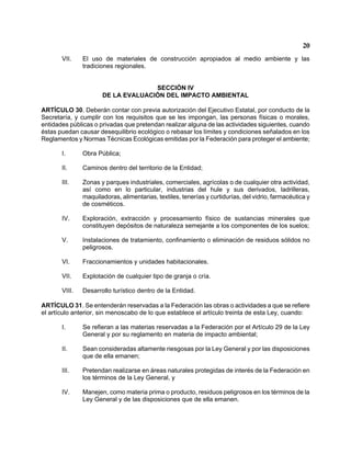 20 
VII. El uso de materiales de construcción apropiados al medio ambiente y las tradiciones regionales. 
SECCIÓN IV 
DE LA EVALUACIÓN DEL IMPACTO AMBIENTAL 
ARTÍCULO 30. Deberán contar con previa autorización del Ejecutivo Estatal, por conducto de la Secretaría, y cumplir con los requisitos que se les impongan, las personas físicas o morales, entidades públicas o privadas que pretendan realizar alguna de las actividades siguientes, cuando éstas puedan causar desequilibrio ecológico o rebasar los límites y condiciones señalados en los Reglamentos y Normas Técnicas Ecológicas emitidas por la Federación para proteger el ambiente; 
I. Obra Pública; 
II. Caminos dentro del territorio de la Entidad; 
III. Zonas y parques industriales, comerciales, agrícolas o de cualquier otra actividad, así como en lo particular, industrias del hule y sus derivados, ladrilleras, maquiladoras, alimentarias, textiles, tenerías y curtidurías, del vidrio, farmacéutica y de cosméticos. 
IV. Exploración, extracción y procesamiento físico de sustancias minerales que constituyen depósitos de naturaleza semejante a los componentes de los suelos; 
V. Instalaciones de tratamiento, confinamiento o eliminación de residuos sólidos no peligrosos. 
VI. Fraccionamientos y unidades habitacionales. 
VII. Explotación de cualquier tipo de granja o cría. 
VIII. Desarrollo turístico dentro de la Entidad. 
ARTÍCULO 31. Se entenderán reservadas a la Federación las obras o actividades a que se refiere el artículo anterior, sin menoscabo de lo que establece el artículo treinta de esta Ley, cuando: 
I. Se refieran a las materias reservadas a la Federación por el Artículo 29 de la Ley General y por su reglamento en materia de impacto ambiental; 
II. Sean consideradas altamente riesgosas por la Ley General y por las disposiciones que de ella emanen; 
III. Pretendan realizarse en áreas naturales protegidas de interés de la Federación en los términos de la Ley General, y 
IV. Manejen, como materia prima o producto, residuos peligrosos en los términos de la Ley General y de las disposiciones que de ella emanen.  
