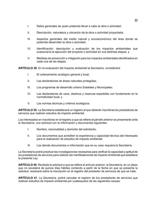 22 
I. Datos generales de quien pretenda llevar a cabo la obra o actividad; 
II. Descripción, naturaleza y ubicación de la obra o actividad proyectada; 
III. Aspectos generales del medio natural y socioeconómico del área donde se pretenda desarrollar la obra o actividad; 
IV. Identificación, descripción y evaluación de los impactos ambientales que ocasionaría la ejecución del proyecto o actividad en sus distintas etapas, y 
V. Medidas de prevención y mitigación para los impactos ambientales identificados en cada una de las etapas. 
ARTÍCULO 38. En la evaluación del impacto ambiental la Secretaría, considerará: 
I. El ordenamiento ecológico general y local; 
II. Las declaratorias de áreas naturales protegidas; 
III. Los programas de desarrollo urbano Estatales y Municipales; 
IV. Las declaratorias de usos, destinos y reservas expedidas con fundamento en la normatividad local, y 
V. Las normas técnicas y criterios ecológicos. 
ARTÍCULO 39. La Secretaría establecerá un registro al que deberán inscribirse los prestadores de servicios que realicen estudios de impacto ambiental. 
Los interesados en inscribirse en el registro a que se refiere el párrafo anterior se presentarán ante la Secretaría, una solicitud con la información y documentos siguientes: 
I. Nombre, nacionalidad y domicilio del solicitante; 
II. Los documentos que acrediten la experiencia y capacidad técnica del interesado para la realización de estudios de impacto ambiental; 
III. Los demás documentos e información que en su caso requiera la Secretaría. 
La Secretaría podrá practicar las investigaciones necesarias para verificar la capacidad y aptitud de los prestadores de servicios para realizar las manifestaciones de impacto ambiental que establece la presente Ley. 
ARTÍCULO 40. Recibida la solicitud a que se refiere el artículo anterior, la Secretaría, en un plazo que no excederá de quince días hábiles contando a partir de la fecha en que se presente la solicitud, resolverá sobre la inscripción en el registro del prestador de servicios de que se trate. 
ARTÍCULO 41. La Secretaría, podrá cancelar el registro de los prestadores de servicios que realicen estudios de impacto ambiental por cualesquiera de las siguientes causas:  