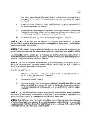 23 
I. Por haber proporcionado información falsa o notoriamente incorrecta para su inscripción en el registro de prestadores de servicio en materia de impacto ambiental; 
II. Por haber incluido información falsa o incorrecta en los estudios o manifestaciones de impacto ambiental que realicen; 
III. Por representar de tal manera la información de las manifestaciones o estudios de impacto ambiental que realicen, que se induzca a la autoridad competente a error o a incorrecta apreciación en la evaluación correspondiente, y 
IV. Por haber perdido la capacidad técnica que dio origen a su inscripción. 
ARTÍCULO 42. Se requerirá que el prestador de servicios esté inscrito en el registro correspondiente para que la Secretaría reconozca validez y evalúe los estudios y manifestaciones de impacto ambiental que formulen. 
ARTÍCULO 43. Una vez presentada la manifestación de impacto ambiental y satisfechos los requerimientos formulados por las autoridades competentes, cualquier persona podrá consultarla. 
Los interesados podrán solicitar que se mantenga en reserva información contenida en la manifestación de impacto ambiental que de hacerse pública, pudiera afectar derecho de propiedad industrial, o intereses lícitos de naturaleza mercantil. 
ARTÍCULO 44. Una vez evaluada la manifestación de impacto ambiental, la Secretaría dictará la resolución correspondiente, considerando la opinión de los municipios en cuya circunstancia territorial se pretenda realizar la obra o actividad. 
En dicha resolución podrá: 
I. Otorgarse la autorización para la ejecución de la obra o la realización de la actividad de que se trate, en los términos solicitados; 
II. Negarse dicha autorización, y 
III. Otorgarse la autorización de manera condicionada a la modificación del proyecto de obra o actividad, a fin de que se eviten o atenúen los impactos ambientales adversos susceptibles a ser producidos en la operación normal y aún en caso de accidente. 
ARTÍCULO 45. La Secretaría vigilará durante la realización y operación de las obras o actividades autorizadas, el cumplimiento de las medidas de mitigación o condicionantes, en los términos de la resolución correspondiente, o los requerimientos que deban observarse. 
ARTÍCULO 46. El Gobierno del Estado y los de los Municipios, podrán solicitar asistencia técnica al Gobierno Federal para la evaluación de la manifestación de impacto ambiental o en su caso, del estudio de riesgo, tratándose de las obras o actividades de su competencia. (Ref. por Decreto 112, publicado en el P.O. No. 93 del 4 de agosto de 1993).  