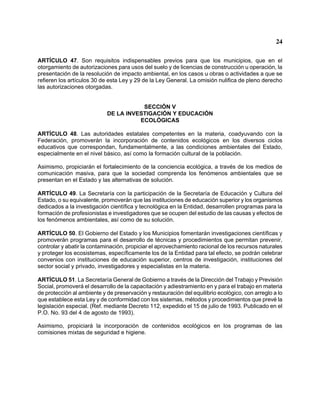 24 
ARTÍCULO 47. Son requisitos indispensables previos para que los municipios, que en el otorgamiento de autorizaciones para usos del suelo y de licencias de construcción u operación, la presentación de la resolución de impacto ambiental, en los casos u obras o actividades a que se refieren los artículos 30 de esta Ley y 29 de la Ley General. La omisión nulifica de pleno derecho las autorizaciones otorgadas. 
SECCIÓN V 
DE LA INVESTIGACIÓN Y EDUCACIÓN 
ECOLÓGICAS 
ARTÍCULO 48. Las autoridades estatales competentes en la materia, coadyuvando con la Federación, promoverán la incorporación de contenidos ecológicos en los diversos ciclos educativos que correspondan, fundamentalmente, a las condiciones ambientales del Estado, especialmente en el nivel básico, así como la formación cultural de la población. 
Asimismo, propiciarán el fortalecimiento de la conciencia ecológica, a través de los medios de comunicación masiva, para que la sociedad comprenda los fenómenos ambientales que se presentan en el Estado y las alternativas de solución. 
ARTÍCULO 49. La Secretaría con la participación de la Secretaría de Educación y Cultura del Estado, o su equivalente, promoverán que las instituciones de educación superior y los organismos dedicados a la investigación científica y tecnológica en la Entidad, desarrollen programas para la formación de profesionistas e investigadores que se ocupen del estudio de las causas y efectos de los fenómenos ambientales, así como de su solución. 
ARTÍCULO 50. El Gobierno del Estado y los Municipios fomentarán investigaciones científicas y promoverán programas para el desarrollo de técnicas y procedimientos que permitan prevenir, controlar y abatir la contaminación, propiciar el aprovechamiento racional de los recursos naturales y proteger los ecosistemas, específicamente los de la Entidad para tal efecto, se podrán celebrar convenios con instituciones de educación superior, centros de investigación, instituciones del sector social y privado, investigadores y especialistas en la materia. 
ARTÍCULO 51. La Secretaría General de Gobierno a través de la Dirección del Trabajo y Previsión Social, promoverá el desarrollo de la capacitación y adiestramiento en y para el trabajo en materia de protección al ambiente y de preservación y restauración del equilibrio ecológico, con arreglo a lo que establece esta Ley y de conformidad con los sistemas, métodos y procedimientos que prevé la legislación especial. (Ref. mediante Decreto 112, expedido el 15 de julio de 1993. Publicado en el P.O. No. 93 del 4 de agosto de 1993). 
Asimismo, propiciará la incorporación de contenidos ecológicos en los programas de las comisiones mixtas de seguridad e higiene.  