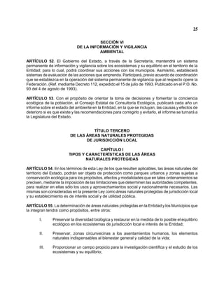 25 
SECCIÓN VI 
DE LA INFORMACIÓN Y VIGILANCIA 
AMBIENTAL 
ARTÍCULO 52. El Gobierno del Estado, a través de la Secretaría, mantendrá un sistema permanente de información y vigilancia sobre los ecosistemas y su equilibrio en el territorio de la Entidad; para lo cual, podrá coordinar sus acciones con los municipios. Asimismo, establecerá sistemas de evaluación de las acciones que emprenda. Participará, previo acuerdo de coordinación que se establezca en la operación del sistema permanente de vigilancia que al respecto opere la Federación. (Ref. mediante Decreto 112, expedido el 15 de julio de 1993. Publicado en el P.O. No. 93 del 4 de agosto de 1993). 
ARTÍCULO 53. Con el propósito de orientar la toma de decisiones y fomentar la conciencia ecológica de la población, el Consejo Estatal de Consultoría Ecológica, publicará cada año un informe sobre el estado del ambiente en la Entidad, en la que se incluyan, las causas y efectos de deterioro si es que existe y las recomendaciones para corregirlo y evitarlo, el informe se turnará a la Legislatura del Estado. 
TÍTULO TERCERO 
DE LAS ÁREAS NATURALES PROTEGIDAS 
DE JURISDICCIÓN LOCAL 
CAPÍTULO I 
TIPOS Y CARACTERÍSTICAS DE LAS ÁREAS 
NATURALES PROTEGIDAS 
ARTÍCULO 54. En los términos de esta Ley de los que resulten aplicables, las áreas naturales del territorio del Estado, podrán ser objeto de protección como parques urbanos y zonas sujetas a conservación ecológica para los propósitos, efectos y modalidades que en tales ordenamientos se precisen, mediante la imposición de las limitaciones que determinen las autoridades competentes, para realizar en ellas sólo los usos y aprovechamientos social y nacionalmente necesarios. Las mismas son consideradas en la presente Ley como áreas naturales protegidas de jurisdicción local y su establecimiento es de interés social y de utilidad pública. 
ARTÍCULO 55. La determinación de áreas naturales protegidas en la Entidad y los Municipios que la integran tendrá como propósitos, entre otros: 
I. Preservar la diversidad biológica y restaurar en la medida de lo posible el equilibrio ecológico en los ecosistemas de jurisdicción local e interés de la Entidad; 
II. Preservar, zonas circunvecinas a los asentamientos humanos, los elementos naturales indispensables al bienestar general y calidad de la vida; 
III. Proporcionar un campo propicio para la investigación científica y el estudio de los ecosistemas y su equilibrio;  