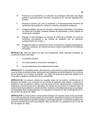 26 
IV. Promover el conocimiento y la utilización de tecnología adecuada, que hagan posible el aprovechamiento racional y sostenido de los recursos naturales en la Entidad; 
V. Propiciar el turismo, así como la recreación y el aprovechamiento formativo del tiempo libre de la población, conforme a criterios y propósitos ecológicos; 
VI. Proteger poblados, vías de comunicación, instalaciones industriales y otros bienes de interés de la Entidad, mediante trabajos de reforestación y otras medidas de conservación ecológica; 
VII. Proteger el ciclo hidrológico en cuencas de interés de la Entidad, así como los elementos circundantes a los centros de población que se relacionen ecológicamente con el área, y 
VIII. Proteger los entornos naturales de zonas, monumentos y vestigios arqueológicos, históricos y artísticos, de importancia para la cultura e identidad de los habitantes del Estado. 
ARTÍCULO 56. Para los efectos de esta Ley considerarán áreas naturales protegidas de jurisdicción Estatal y Municipal: 
I. Los parques urbanos; 
II. Las zonas sujetas a conservación ecológica, y 
III. Las que determinen otros ordenamientos locales. 
ARTÍCULO 57. En el establecimiento, administración y desarrollo de las áreas naturales protegidas a que se refiere el artículo anterior, participarán sus habitantes de conformidad con los convenios de concertación que al efecto se celebren, con objeto de propiciar el desarrollo integral de la comunidad y asegurar la protección de los ecosistemas. 
ARTÍCULO 58. Los parques urbanos son aquellas áreas, de uso público, constituidas por el Gobierno del Estado y los municipios en los centros de población para obtener y preservar el equilibrio en los ecosistemas urbanos, entre las construcciones, equipamientos e instalaciones respectivos y los elementos de la naturaleza, de manera que se propicie un ambiente sano, el esparcimiento de la población y valores artísticos, históricos y de belleza natural que se signifiquen en la localidad. (Ref. mediante Decreto 112, expedido el 15 de julio de 1993. Publicado en el P.O. No. 93 del 4 de agosto de 1993). 
ARTÍCULO 59. La zonas sujetas a conservación ecológica, son aquellas áreas en las que existen uno o más ecosistemas en buen estado de conservación, destinadas a preservar los elementos naturales indispensables al equilibrio ecológico y al bienestar general, no importando la distancia a que se encuentren de un centro de población. (Ref. por Decreto 112, publicado en el P.O. No. 93 de 4 de agosto de 1993).  