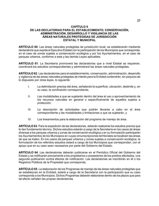 27 
CAPÍTULO II 
DE LAS DECLATORIAS PARA EL ESTABLECIMIENTO, CONSERVACIÓN, 
ADMINISTRACIÓN, DESARROLLO Y VIGILANCIA DE LAS 
ÁREAS NATURALES PROTEGIDAS DE JURISDICCIÓN 
ESTATAL Y MUNICIPAL 
ARTÍCULO 60. Las áreas naturales protegidas de jurisdicción local, se establecerán mediante declaratoria que expida el Ejecutivo Estatal con la participación de los Municipios que corresponda, en el caso de zonas sujetas a conservación ecológica y por los Ayuntamientos, en el caso de parques urbanos, conforme a esta y las demás Leyes aplicables. 
ARTÍCULO 61. La Secretaría promoverá las declaratorias que a nivel Estatal se requieran, coordinará los estudios correspondientes y administrará las áreas naturales protegidas. 
ARTÍCULO 62. Las declaratorias para el establecimiento, conservación, administración, desarrollo y vigilancia de las áreas naturales protegidas de interés para la Entidad contendrán, sin perjuicio de lo dispuesto por otras leyes, lo siguiente: 
I. La delimitación precisa del área, señalando la superficie, ubicación, deslinde y, en su caso, la zonificación correspondiente; 
II. Las modalidades a que se sujetarán dentro del área el uso o aprovechamiento de los recursos naturales en general o específicamente de aquellos sujetos a protección; 
III. La descripción de actividades que podrán llevarse a cabo en el área correspondiente y las modalidades y limitaciones a que se sujetarán, y 
IV. Los lineamientos para la elaboración del programa de manejo de área. 
ARTÍCULO 63. Para la expedición de las declaratorias, deberán realizarse los estudios previos que le den fundamento técnico. Dichos estudios estarán a cargo de la Secretaría en los casos de áreas diversas a los parques urbanos y zonas de conservación ecológica y en su formulación participarán los Ayuntamientos de los Municipios en cuyas circunscripciones territoriales se localicen las áreas de que se traten. En los casos de parques urbanos y zonas sujetas a conservación ecológica, la formulación de los referidos estudios estará a cargo de los Municipios que correspondan, con el apoyo que en su caso sean necesarios por parte del Gobierno del Estado. 
ARTÍCULO 64. Las declaratorias deberán publicarse en el Periódico Oficial del Gobierno del Estado y se notificarán previamente a los propietarios o poseedores de los predios afectados, una segunda publicación surtirá efectos de notificación. Las declaratorias se inscribirán en él o los Registros Públicos de la Propiedad que corresponda. 
ARTÍCULO 65. La elaboración de los Programas de manejo de las áreas naturales protegidas que se establezcan en la Entidad, estará a cargo de la Secretaría con la participación que su caso corresponda a los Municipios. Dichos Programas deberán elaborarse dentro de los plazos que para tal efecto señalen las propias declaratorias.  