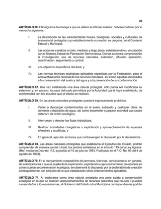 28 
ARTÍCULO 66. El Programa de manejo a que se refiere el artículo anterior, deberá contener por lo menos lo siguiente: 
I. La descripción de las características físicas, biológicas, sociales y culturales de área natural protegida cuyo establecimiento o creación se propone, en el Contexto Estatal y Municipal; 
II. Las acciones a realizar a corto, mediano y largo plazo, estableciendo su vinculación con el Sistema Estatal de Planeación Democrática. Dichas acciones comprenderán la investigación, uso de recursos naturales, extensión, difusión, operación, coordinación, seguimiento y control; 
III. Los objetivos específicos del área; y 
IV. Las normas técnicas ecológicas aplicables expedidas por la Federación, para el aprovechamiento racional de los recursos naturales, así como aquellas destinadas a la conservación del suelo y del agua y a la prevención de su contaminación. 
ARTÍCULO 67. Una vez establecida una área natural protegida, sólo podrá ser modificada su extensión y, en su caso, los usos del suelo permitidos por la Autoridad que la haya establecido, de conformidad con los estudios que al efecto se realicen. 
ARTÍCULO 68. En las áreas naturales protegidas quedará expresamente prohibido: 
I. Verter o descargar contaminantes en el suelo, subsuelo y cualquier clase de corriente o depósitos de agua, así como desarrollar cualquier actividad que cause deterioro de orden ecológico; 
II. Interrumpir o desviar los flujos hidráulicos; 
III. Realizar actividades cinegéticas o explotación y aprovechamiento de especies silvestres y acuáticas, y 
IV. En general, ejecutar acciones que contravengan lo dispuesto por la declaratoria. 
ARTÍCULO 69. Las áreas naturales protegidas que establezca el Ejecutivo del Estado, podrán comprender de manera parcial o total, los predios señalados en el artículo 119 de la Ley Agraria. (Ref. mediante Decreto 112, expedido el 15 de julio de 1993. Publicado en el P.O. No. 93 del 4 de agosto de 1993). 
ARTÍCULO 70. En el otorgamiento o expedición de permisos, licencias, concesiones o, en general, de autorizaciones a que se sujetarán la exploración, explotación o aprovechamiento de recursos en zonas sujetas a conservación ecológica, se observará lo dispuesto por la declaratoria de creación correspondiente, sin perjuicio de lo que establezcan otros ordenamientos aplicables. 
ARTÍCULO 71. Al declararse como área natural protegida una zona sujeta a conservación ecológica en la que se realicen aprovechamientos de recursos naturales que causen o puedan causar daños a los ecosistemas, el Gobierno del Estado o los Municipios correspondientes podrán  
