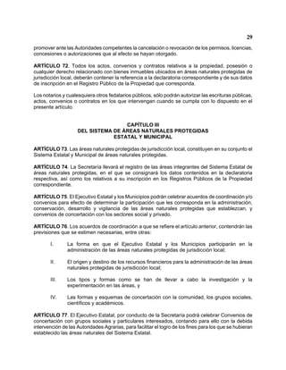 29 
promover ante las Autoridades competentes la cancelación o revocación de los permisos, licencias, concesiones o autorizaciones que al efecto se hayan otorgado. 
ARTÍCULO 72. Todos los actos, convenios y contratos relativos a la propiedad, posesión o cualquier derecho relacionado con bienes inmuebles ubicados en áreas naturales protegidas de jurisdicción local, deberán contener la referencia a la declaratoria correspondiente y de sus datos de inscripción en el Registro Público de la Propiedad que corresponda. 
Los notarios y cualesquiera otros fedatarios públicos, sólo podrán autorizar las escrituras públicas, actos, convenios o contratos en los que intervengan cuando se cumpla con lo dispuesto en el presente artículo. 
CAPÍTULO III 
DEL SISTEMA DE ÁREAS NATURALES PROTEGIDAS 
ESTATAL Y MUNICIPAL 
ARTÍCULO 73. Las áreas naturales protegidas de jurisdicción local, constituyen en su conjunto el Sistema Estatal y Municipal de áreas naturales protegidas. 
ARTÍCULO 74. La Secretaría llevará el registro de las áreas integrantes del Sistema Estatal de áreas naturales protegidas, en el que se consignará los datos contenidos en la declaratoria respectiva, así como los relativos a su inscripción en los Registros Públicos de la Propiedad correspondiente. 
ARTÍCULO 75. El Ejecutivo Estatal y los Municipios podrán celebrar acuerdos de coordinación y/o convenios para efecto de determinar la participación que les corresponda en la administración, conservación, desarrollo y vigilancia de las áreas naturales protegidas que establezcan, y convenios de concertación con los sectores social y privado. 
ARTÍCULO 76. Los acuerdos de coordinación a que se refiere el artículo anterior, contendrán las previsiones que se estimen necesarias, entre otras: 
I. La forma en que el Ejecutivo Estatal y los Municipios participarán en la administración de las áreas naturales protegidas de jurisdicción local; 
II. El origen y destino de los recursos financieros para la administración de las áreas naturales protegidas de jurisdicción local; 
III. Los tipos y formas como se han de llevar a cabo la investigación y la experimentación en las áreas, y 
IV. Las formas y esquemas de concertación con la comunidad, los grupos sociales, científicos y académicos. 
ARTÍCULO 77. El Ejecutivo Estatal, por conducto de la Secretaría podrá celebrar Convenios de concertación con grupos sociales y particulares interesados, contando para ello con la debida intervención de las Autoridades Agrarias, para facilitar el logro de los fines para los que se hubieran establecido las áreas naturales del Sistema Estatal.  