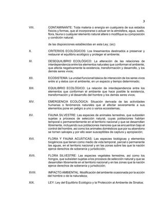 3 
VIII. CONTAMINANTE: Toda materia o energía en cualquiera de sus estados físicos y formas, que al incorporarse o actuar en la atmósfera, agua, suelo, flora, fauna o cualquier elemento natural altere o modifique su composición y condición natural; 
de las disposiciones establecidas en esta Ley; (sic) 
X. CRITERIOS ECOLÓGICOS: Los lineamientos destinados a preservar y restaurar el equilibrio ecológico y proteger el ambiente; 
XI. DESEQUILIBRIO ECOLÓGICO: La alteración de las relaciones de interdependencia entre los elementos naturales que conforman el ambiente, que afecta negativamente la existencia, transformación y desarrollo, y los demás seres vivos; 
XII. ECOSISTEMA: La unidad funcional básica de interacción de los seres vivos entre sí y éstos con el ambiente, en un espacio y tiempo determinado; 
XIII. EQUILIBRIO ECOLÓGICO: La relación de interdependencia entre los elementos que conforman el ambiente que hace posible la existencia, transformación y el desarrollo del hombre y los demás seres vivos; 
XIV. EMERGENCIA ECOLÓGICA: Situación derivada de las actividades humanas o fenómenos naturales que al afectar severamente a sus elementos pone en peligro a uno o varios ecosistemas; 
XV. FAUNA SILVESTRE: Las especies de animales terrestres, que subsisten sujetas a procesos de selección natural, cuyas poblaciones habitan temporal o permanentemente en el territorio nacional y que se desarrollan libremente, incluyendo sus poblaciones menores que se encuentran bajo el control del hombre, así como los animales domésticos que por su abandono se tornen salvajes y por ello sean susceptibles de captura y apropiación; 
XVI. FLORA Y FAUNA ACUÁTICAS: Las especies biológicas y elementos biogénicos que tienen como medio de vida temporal, parcial o permanente las aguas, en el territorio nacional y en las zonas sobre las que la nación ejerce derechos de soberanía y jurisdicción; 
XVII. FLORA SILVESTRE: Las especies vegetales terrestres, así como los hongos, que subsisten sujetas a los procesos de selección natural y que se desarrollan libremente en el territorio nacional y en las zonas que la nación ejerce derechos de soberanía y jurisdicción; 
XVIII. IMPACTO AMBIENTAL: Modificación del ambiente ocasionada por la acción del hombre o de la naturaleza; 
XIX. LEY: Ley del Equilibrio Ecológico y la Protección al Ambiente de Sinaloa;  