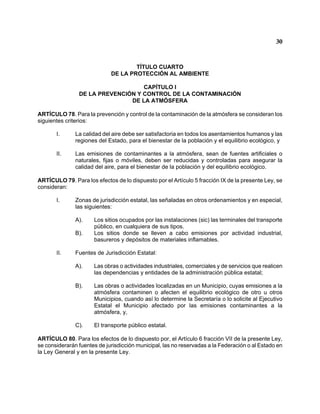 30 
TÍTULO CUARTO 
DE LA PROTECCIÓN AL AMBIENTE 
CAPÍTULO I 
DE LA PREVENCIÓN Y CONTROL DE LA CONTAMINACIÓN 
DE LA ATMÓSFERA 
ARTÍCULO 78. Para la prevención y control de la contaminación de la atmósfera se consideran los siguientes criterios: 
I. La calidad del aire debe ser satisfactoria en todos los asentamientos humanos y las regiones del Estado, para el bienestar de la población y el equilibrio ecológico, y 
II. Las emisiones de contaminantes a la atmósfera, sean de fuentes artificiales o naturales, fijas o móviles, deben ser reducidas y controladas para asegurar la calidad del aire, para el bienestar de la población y del equilibrio ecológico. 
ARTÍCULO 79. Para los efectos de lo dispuesto por el Artículo 5 fracción IX de la presente Ley, se consideran: 
I. Zonas de jurisdicción estatal, las señaladas en otros ordenamientos y en especial, las siguientes: 
A). Los sitios ocupados por las instalaciones (sic) las terminales del transporte público, en cualquiera de sus tipos. 
B). Los sitios donde se lleven a cabo emisiones por actividad industrial, basureros y depósitos de materiales inflamables. 
II. Fuentes de Jurisdicción Estatal: 
A). Las obras o actividades industriales, comerciales y de servicios que realicen las dependencias y entidades de la administración pública estatal; 
B). Las obras o actividades localizadas en un Municipio, cuyas emisiones a la atmósfera contaminen o afecten el equilibrio ecológico de otro u otros Municipios, cuando así lo determine la Secretaría o lo solicite al Ejecutivo Estatal el Municipio afectado por las emisiones contaminantes a la atmósfera, y, 
C). El transporte público estatal. 
ARTÍCULO 80. Para los efectos de lo dispuesto por, el Artículo 6 fracción VII de la presente Ley, se considerarán fuentes de jurisdicción municipal, las no reservadas a la Federación o al Estado en la Ley General y en la presente Ley.  