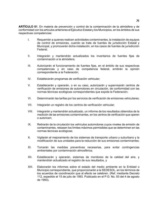 31 
ARTÍCULO 81. En materia de prevención y control de la contaminación de la atmósfera y de conformidad con los artículos anteriores el Ejecutivo Estatal y los Municipios, en los ámbitos de sus respectivas competencias: 
I. Requerirán a quienes realicen actividades contaminantes, la instalación de equipos de control de emisiones, cuando se trate de fuentes de jurisdicción Estatal y Municipal, y promoverán dicha instalación, en los casos de fuentes de jurisdicción Federal; 
II. Integrarán y mantendrán actualizados los inventarios de fuentes fijas de contaminación a la atmósfera; 
III. Autorizarán el funcionamiento de fuentes fijas, en el ámbito de sus respectivas competencias y en caso de competencia federal, emitirán la opinión correspondiente a la Federación; 
IV. Establecerán programas de verificación vehicular; 
V. Establecerán y operarán, o en su caso, autorizarán y supervisarán centros de verificación de emisiones de automotores en circulación, de conformidad con las normas técnicas ecológicas correspondientes que expida la Federación; 
VI. Determinarán las tarifas por los servicios de verificación de emisiones vehiculares; 
VII. Integrarán un registro de los centros de verificación vehicular; 
VIII. Integrarán y mantendrán actualizado, un informe de los resultados obtenidos de la medición de las emisiones contaminantes, en los centros de verificación que operen o autoricen; 
IX. Retirarán de la circulación los vehículos automotores cuyos niveles de emisión de contaminantes, rebasen los límites máximos permisibles que se determinen en las normas técnicas ecológicas; 
X. Vigilarán el mejoramiento de los sistemas de transporte urbano y suburbano y la modificación de sus unidades para la reducción de sus emisiones contaminantes; 
XI. Tomarán las medidas preventivas necesarias, para evitar contingencias ambientales por contaminación atmosférica; 
XII. Establecerán y operarán, sistemas de monitoreo de la calidad del aire, y mantendrán actualizado el registro de sus resultados, y 
XIII. Elaborarán los informes sobre el estado del medio ambiente en la Entidad o Municipio correspondiente, que proporcionarán a la SEDESOL, en los términos de los acuerdos de coordinación que al efecto se celebren. (Ref. mediante Decreto 112, expedido el 15 de julio de 1993. Publicado en el P.O. No. 93 del 4 de agosto de 1993).  