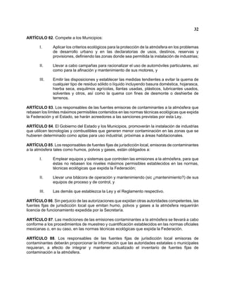 32 
ARTÍCULO 82. Compete a los Municipios: 
I. Aplicar los criterios ecológicos para la protección de la atmósfera en los problemas de desarrollo urbano y en las declaratorias de usos, destinos, reservas y provisiones, definiendo las zonas donde sea permitida la instalación de industrias; 
II. Llevar a cabo campañas para racionalizar el uso de automóviles particulares, así como para la afinación y mantenimiento de sus motores, y 
III. Emitir las disposiciones y establecer las medidas tendientes a evitar la quema de cualquier tipo de residuo sólido o líquido incluyendo basura doméstica, hojarasca, hierba seca, esquilmos agrícolas, llantas usadas, plásticos, lubricantes usados, solventes y otros, así como la quema con fines de desmonte o deshierbe de terrenos. 
ARTÍCULO 83. Los responsables de las fuentes emisoras de contaminantes a la atmósfera que rebasen los límites máximos permisibles contenidos en las normas técnicas ecológicas que expida la Federación y el Estado, se harán acreedores a las sanciones previstas por esta Ley. 
ARTÍCULO 84. El Gobierno del Estado y los Municipios, promoverán la instalación de industrias que utilicen tecnologías y combustibles que generen menor contaminación en las zonas que se hubieren determinado como aptas para uso industrial, próximas a áreas habitacionales. 
ARTÍCULO 85. Los responsables de fuentes fijas de jurisdicción local, emisoras de contaminantes a la atmósfera tales como humos, polvos y gases, están obligados a: 
I. Emplear equipos y sistemas que controlen las emisiones a la atmósfera, para que éstas no rebasen los niveles máximos permisibles establecidos en las normas, técnicas ecológicas que expida la Federación; 
II. Llevar una bitácora de operación y mantenimiendo (sic )mantenimiento?) de sus equipos de proceso y de control, y 
III. Las demás que establezca la Ley y el Reglamento respectivo. 
ARTÍCULO 86. Sin perjuicio de las autorizaciones que expidan otras autoridades competentes, las fuentes fijas de jurisdicción local que emitan humo, polvos y gases a la atmósfera requerirán licencia de funcionamiento expedida por la Secretaría. 
ARTÍCULO 87. Las mediciones de las emisiones contaminantes a la atmósfera se llevará a cabo conforme a los procedimientos de muestreo y cuantificación establecidos en las normas oficiales mexicanas o, en su caso, en las normas técnicas ecológicas que expida la Federación. 
ARTÍCULO 88. Los responsables de las fuentes fijas de jurisdicción local emisoras de contaminantes deberán proporcionar la información que las autoridades estatales o municipales requieran, a efecto de integrar y mantener actualizado el inventario de fuentes fijas de contaminación a la atmósfera.  