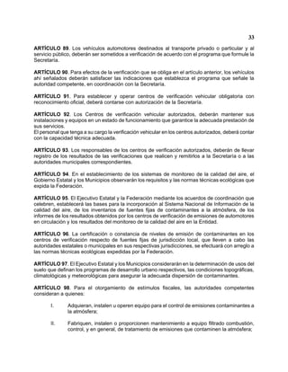 33 
ARTÍCULO 89. Los vehículos automotores destinados al transporte privado o particular y al servicio público, deberán ser sometidos a verificación de acuerdo con el programa que formule la Secretaría. 
ARTÍCULO 90. Para efectos de la verificación que se obliga en el artículo anterior, los vehículos ahí señalados deberán satisfacer las indicaciones que establezca el programa que señale la autoridad competente, en coordinación con la Secretaría. 
ARTÍCULO 91. Para establecer y operar centros de verificación vehicular obligatoria con reconocimiento oficial, deberá contarse con autorización de la Secretaría. 
ARTÍCULO 92. Los Centros de verificación vehicular autorizados, deberán mantener sus instalaciones y equipos en un estado de funcionamiento que garantice la adecuada prestación de sus servicios. 
El personal que tenga a su cargo la verificación vehicular en los centros autorizados, deberá contar con la capacidad técnica adecuada. 
ARTÍCULO 93. Los responsables de los centros de verificación autorizados, deberán de llevar registro de los resultados de las verificaciones que realicen y remitirlos a la Secretaría o a las autoridades municipales correspondientes. 
ARTÍCULO 94. En el establecimiento de los sistemas de monitoreo de la calidad del aire, el Gobierno Estatal y los Municipios observarán los requisitos y las normas técnicas ecológicas que expida la Federación. 
ARTÍCULO 95. El Ejecutivo Estatal y la Federación mediante los acuerdos de coordinación que celebren, establecerá las bases para la incorporación al Sistema Nacional de Información de la calidad del aire, de los inventarios de fuentes fijas de contaminantes a la atmósfera, de los informes de los resultados obtenidos por los centros de verificación de emisiones de automotores en circulación y los resultados del monitoreo de la calidad del aire en la Entidad. 
ARTÍCULO 96. La certificación o constancia de niveles de emisión de contaminantes en los centros de verificación respecto de fuentes fijas de jurisdicción local, que lleven a cabo las autoridades estatales o municipales en sus respectivas jurisdicciones, se efectuará con arreglo a las normas técnicas ecológicas expedidas por la Federación. 
ARTÍCULO 97. El Ejecutivo Estatal y los Municipios considerarán en la determinación de usos del suelo que definan los programas de desarrollo urbano respectivos, las condiciones topográficas, climatológicas y meteorológicas para asegurar la adecuada dispersión de contaminantes. 
ARTÍCULO 98. Para el otorgamiento de estímulos fiscales, las autoridades competentes consideran a quienes: 
I. Adquieran, instalen u operen equipo para el control de emisiones contaminantes a la atmósfera; 
II. Fabriquen, instalen o proporcionen mantenimiento a equipo filtrado combustión, control, y en general, de tratamiento de emisiones que contaminen la atmósfera;  