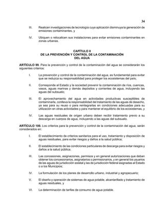 34 
III. Realicen investigaciones de tecnología cuya aplicación disminuya la generación de emisiones contaminantes, y 
IV. Ubiquen o relocalicen sus instalaciones para evitar emisiones contaminantes en zonas urbanas. 
CAPÍTULO II 
DE LA PREVENCIÓN Y CONTROL DE LA CONTAMINACIÓN 
DEL AGUA 
ARTÍCULO 99. Para la prevención y control de la contaminación del agua se considerarán los siguientes criterios: 
I. La prevención y control de la contaminación del agua, es fundamental para evitar que se reduzca su responsabilidad para proteger los ecosistemas del país; 
II. Corresponde al Estado y la sociedad prevenir la contaminación de ríos, cuencas, vasos, aguas marinas y demás depósitos y corrientes de agua, incluyendo las aguas del subsuelo; 
III. El aprovechamiento del agua en actividades productivas susceptibles de contaminarla, conlleva la responsabilidad del tratamiento de las aguas de desecho, ya sea para su reuso o para reintegrarlas en condiciones adecuadas para su utilización en otras actividades y para mantener el equilibrio de los ecosistemas, y 
IV. Las aguas residuales de origen urbano deben recibir tratamiento previo a su descarga en cuerpos de agua, incluyendo a las aguas del subsuelo. 
ARTÍCULO 100. Los criterios para la prevención y control de la contaminación del agua, serán considerados en: 
I. El establecimiento de criterios sanitarios para el uso, tratamiento y disposición de aguas residuales, para evitar riesgos y daños a la salud pública; 
II. El establecimiento de las condiciones particulares de descarga para evitar riesgos y daños a la salud pública; 
III. Las concesiones, asignaciones, permisos y en general autorizaciones que deban obtener los concesionarios, asignatarios o permisionarios, y en general los usuarios de las aguas de jurisdicción estatal y las de jurisdicción federal asignadas al Estado o a los Municipios; 
IV. La formulación de los planes de desarrollo urbano, industrial y agropecuario; 
V. El diseño y operación de sistemas de agua potable, alcantarillado y tratamiento de aguas residuales, y 
VI. La determinación de tarifas de consumo de agua potable.  