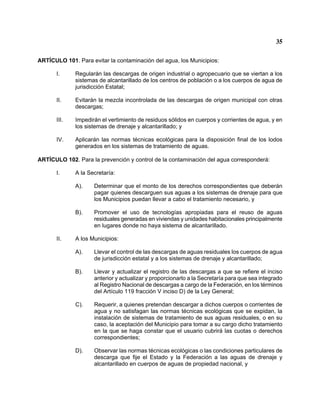 35 
ARTÍCULO 101. Para evitar la contaminación del agua, los Municipios: 
I. Regularán las descargas de origen industrial o agropecuario que se viertan a los sistemas de alcantarillado de los centros de población o a los cuerpos de agua de jurisdicción Estatal; 
II. Evitarán la mezcla incontrolada de las descargas de origen municipal con otras descargas; 
III. Impedirán el vertimiento de residuos sólidos en cuerpos y corrientes de agua, y en los sistemas de drenaje y alcantarillado; y 
IV. Aplicarán las normas técnicas ecológicas para la disposición final de los lodos generados en los sistemas de tratamiento de aguas. 
ARTÍCULO 102. Para la prevención y control de la contaminación del agua corresponderá: 
I. A la Secretaría: 
A). Determinar que el monto de los derechos correspondientes que deberán pagar quienes descarguen sus aguas a los sistemas de drenaje para que los Municipios puedan llevar a cabo el tratamiento necesario, y 
B). Promover el uso de tecnologías apropiadas para el reuso de aguas residuales generadas en viviendas y unidades habitacionales principalmente en lugares donde no haya sistema de alcantarillado. 
II. A los Municipios: 
A). Llevar el control de las descargas de aguas residuales los cuerpos de agua de jurisdicción estatal y a los sistemas de drenaje y alcantarillado; 
B). Llevar y actualizar el registro de las descargas a que se refiere el inciso anterior y actualizar y proporcionarlo a la Secretaría para que sea integrado al Registro Nacional de descargas a cargo de la Federación, en los términos del Artículo 119 fracción V inciso D) de la Ley General; 
C). Requerir, a quienes pretendan descargar a dichos cuerpos o corrientes de agua y no satisfagan las normas técnicas ecológicas que se expidan, la instalación de sistemas de tratamiento de sus aguas residuales, o en su caso, la aceptación del Municipio para tomar a su cargo dicho tratamiento en la que se haga constar que el usuario cubrirá las cuotas o derechos correspondientes; 
D). Observar las normas técnicas ecológicas o las condiciones particulares de descarga que fije el Estado y la Federación a las aguas de drenaje y alcantarillado en cuerpos de aguas de propiedad nacional, y  