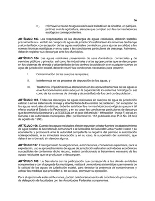 36 
E). Promover el reuso de aguas residuales tratadas en la industria, en parques, jardines o en la agricultura, siempre que cumplan con las normas técnicas ecológicas correspondientes. 
ARTÍCULO 103. Los responsables de las descargas de aguas residuales, deberán tratarlas previamente a su vertido en cuerpos de aguas de jurisdicción estatal o en los sistemas de drenaje y alcantarillado, con excepción de las aguas residuales domésticas, para ajustar su calidad a las normas técnicas ecológicas y en su caso a las condiciones particulares de descarga. Asimismo, deberán registrar sus descargas ante los Municipios. 
ARTÍCULO 104. Las aguas residuales provenientes de usos domésticos, comerciales y de servicios públicos o privados, así como las industriales y a las agropecuarias que se descarguen en los sistemas de drenaje y alcantarillado de los centros de población o en cualquier cuerpo de agua de jurisdicción estatal, deberán reunir las condiciones necesarias para prevenir: 
I. Contaminación de los cuerpos receptores; 
II. Interferencia en los procesos de depuración de las aguas, y 
III. Trastornos, impedimentos o alteraciones en los aprovechamientos de las aguas o en el funcionamiento adecuado y en la capacidad de los sistemas hidrológicos, así como de los sistemas de drenaje y alcantarillado de los centros de población. 
ARTÍCULO 105. Todas las descargas de aguas residuales en cuerpos de agua de jurisdicción estatal, o en los sistemas de drenaje y alcantarillado de los centros de población, con excepción de las aguas residuales domésticas, deberán satisfacer las normas técnicas ecológicas que para tal efecto expida el Estado y la Federación, y en su caso, las condiciones particulares de descarga que determine la Secretaría y la SEDESOL en el caso del artículo 119 fracción I inciso F) de la Ley General o las autoridades municipales. (Ref. por Decreto No. 112, publicado en el P.O. No. 93 de 4 de agosto de 1993). 
ARTÍCULO 106. Cuando las aguas residuales afecten o puedan afectar fuentes de abastecimiento de agua potable, la Secretaría lo comunicará a la Secretaría de Salud del Gobierno del Estado o su equivalente y promoverá ante la autoridad competente la negativa del permiso o autorización correspondiente, o su inmediata revocación, y en su caso, la suspensión del suministro, que deberá ser ordenado sin demora alguna. 
ARTÍCULO 107. El otorgamiento de asignaciones, autorizaciones, concesiones o permisos, para la explotación, uso o aprovechamiento de aguas de jurisdicción estatal en actividades económicas susceptibles de contaminar dicho recurso, estará condicionado al tratamiento necesario de las aguas residuales que se produzcan o descarguen. 
ARTÍCULO 108. La Secretaría con la participación que corresponda a las demás entidades competentes y con el apoyo de los municipios, realizará un monitoreo sistemático y permanente de la calidad de las aguas de jurisdicción estatal, para detectar la presencia de contaminantes y aplicar las medidas que procedan o, en su caso, promover su ejecución. 
Para el ejercicio de estas atribuciones, podrán celebrarse acuerdos de coordinación y/o convenios de delegación de facultades con las Autoridades Federales competentes.  