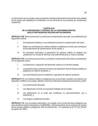 37 
La información que se recabe, será incorporada al Sistema Nacional de Información de la calidad de las aguas que establezca la Federación, en los términos de los acuerdos de coordinación respectivos. 
CAPÍTULO III 
DE LA PREVENCIÓN Y CONTROL DE LA CONTAMINACIÓN DEL 
SUELO POR RESIDUOS SÓLIDOS NO PELIGROSOS 
ARTÍCULO 109. Para la prevención y control de la contaminación del suelo, se considerarán los siguientes criterios: 
I. Corresponde al Estado y a sus habitantes prevenir la contaminación del suelo; 
II. Deben ser controlados los residuos sólidos no peligrosos en tanto que constituyen la principal fuente de contaminación de los suelos, y 
III. Es necesario racionalizar la generación de residuos sólidos no peligros (sic )peligrosos?) e incorporar técnicas y procedimientos para su reuso y reciclaje. 
ARTÍCULO 110. Los criterios para prevenir y controlar la contaminación del suelo se considerarán en los siguientes casos: 
I. La ordenación y regulación del desarrollo urbano en el territorio estatal; 
II. La operación de los sistemas de limpia y de disposición final de residuos sólidos no peligrosos en rellenos sanitarios, y 
III. Las autorizaciones para la instalación y operación de rellenos sanitarios. 
ARTÍCULO 111. Los residuos sólidos no peligrosos que se acumulen o puedan acumularse y se depositen o infiltren en los suelos, deberán reunir las condiciones necesarias para prevenir y evitar: 
I. La contaminación del suelo; 
II. Las alteraciones nocivas en el proceso biológico de los suelos; 
III. Las alteraciones en el suelo que modifiquen su aprovechamiento, uso o explotación, y 
IV. Los riesgos y problemas de salud. 
ARTÍCULO 112. Los municipios autorizarán, con arreglo a las normas técnicas ecológicas que para tal efecto expida la Secretaría y la SEDESOL, el funcionamiento de los sistemas de manejo de los residuos sólidos no peligrosos. (Ref. por Decreto No. 112, publicado en el P.O. No. 93 de 4 de agosto de 1993).  