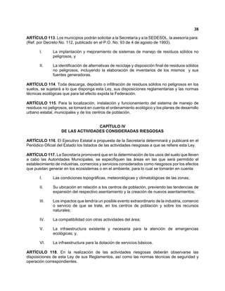 38 
ARTÍCULO 113. Los municipios podrán solicitar a la Secretaría y a la SEDESOL, la asesoría para: (Ref. por Decreto No. 112, publicado en el P.O. No. 93 de 4 de agosto de 1993). 
I. La implantación y mejoramiento de sistemas de manejo de residuos sólidos no peligrosos, y 
II. La identificación de alternativas de reciclaje y disposición final de residuos sólidos no peligrosos, incluyendo la elaboración de inventarios de los mismos y sus fuentes generadoras. 
ARTÍCULO 114. Toda descarga, depósito o infiltración de residuos sólidos no peligrosos en los suelos, se sujetará a lo que disponga esta Ley, sus disposiciones reglamentarias y las normas técnicas ecológicas que para tal efecto expida la Federación. 
ARTÍCULO 115. Para la localización, instalación y funcionamiento del sistema de manejo de residuos no peligrosos, se tomará en cuenta el ordenamiento ecológico y los planes de desarrollo urbano estatal, municipales y de los centros de población. 
CAPÍTULO IV 
DE LAS ACTIVIDADES CONSIDERADAS RIESGOSAS 
ARTÍCULO 116. El Ejecutivo Estatal a propuesta de la Secretaría determinará y publicará en el Periódico Oficial del Estado los listados de las actividades riesgosas a que se refiere esta Ley. 
ARTÍCULO 117. La Secretaría promoverá que en la determinación de los usos del suelo que lleven a cabo las Autoridades Municipales, se especifiquen las áreas en las que será permitido el establecimiento de industrias, comercios y servicios considerados como riesgosos por los efectos que puedan generar en los ecosistemas o en el ambiente, para lo cual se tomarán en cuenta: 
I. Las condiciones topográficas, meteorológicas y climatológicas de las zonas; 
II. Su ubicación en relación a los centros de población, previendo las tendencias de expansión del respectivo asentamiento y la creación de nuevos asentamientos; 
III. Los impactos que tendría un posible evento extraordinario de la industria, comercio o servicio de que se trate, en los centros de población y sobre los recursos naturales; 
IV. La compatibilidad con otras actividades del área; 
V. La infraestructura existente y necesaria para la atención de emergencias ecológicas; y, 
VI. La infraestructura para la dotación de servicios básicos. 
ARTÍCULO 118. En la realización de las actividades riesgosas deberán observarse las disposiciones de esta Ley de sus Reglamentos, así como las normas técnicas de seguridad y operación correspondientes.  