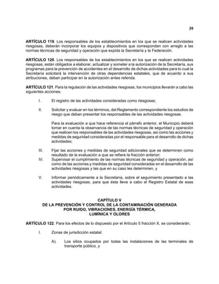 39 
ARTÍCULO 119. Los responsables de los establecimientos en los que se realicen actividades riesgosas, deberán incorporar los equipos y dispositivos que correspondan con arreglo a las normas técnicas de seguridad y operación que expida la Secretaría y la Federación. 
ARTÍCULO 120. Los responsables de los establecimientos en los que se realicen actividades riesgosas, están obligados a elaborar, actualizar y someter a la autorización de la Secretaría, sus programas para la prevención de accidentes en el desarrollo de dichas actividades para lo cual la Secretaría solicitará la intervención de otras dependencias estatales, que de acuerdo a sus atribuciones, deban participar en la autorización antes referida. 
ARTÍCULO 121. Para la regulación de las actividades riesgosas, los municipios llevarán a cabo las siguientes acciones: 
I. El registro de las actividades consideradas como riesgosas; 
II. Solicitar y evaluar en los términos, del Reglamento correspondiente los estudios de riesgo que deban presentar los responsables de las actividades riesgosas. 
Para la evaluación a que hace referencia el párrafo anterior, el Municipio deberá tomar en cuenta la observancia de las normas técnicas de seguridad y operación que realicen los responsables de las actividades riesgosas, así como las acciones y medidas de seguridad consideradas por el responsable para el desarrollo de dichas actividades; 
III. Fijar las acciones y medidas de seguridad adicionales que se determinen como resultado de la evaluación a que se refiere la fracción anterior; 
IV. Supervisar el cumplimiento de las normas técnicas de seguridad y operación, así como de las acciones y medidas de seguridad consideradas en el desarrollo de las actividades riesgosas y las que en su caso les determinen, y 
V. Informar periódicamente a la Secretaría, sobre el seguimiento presentado a las actividades riesgosas, para que ésta lleve a cabo el Registro Estatal de esas actividades. 
CAPÍTULO V 
DE LA PREVENCIÓN Y CONTROL DE LA CONTAMINACIÓN GENERADA 
POR RUIDO, VIBRACIONES, ENERGÍA TÉRMICA, 
LUMÍNICA Y OLORES 
ARTÍCULO 122. Para los efectos de lo dispuesto por el Artículo 5 fracción X, se considerarán; 
I. Zonas de jurisdicción estatal: 
A). Los sitios ocupados por todas las instalaciones de las terminales de transporte público, y  
