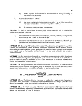 40 
B). Todas aquellas no reservadas a la Federación en la Ley General y su Reglamento en la materia. 
II. Fuentes de jurisdicción estatal: 
A). Las obras o actividades industriales, comerciales y de servicios que realicen las dependencias de la administración pública estatal, y 
B). El transporte público, privado y/o particular. 
ARTÍCULO 123. Para los efectos de lo dispuesto por el artículo 6 fracción VIII, se considerarán fuentes de jurisdicción municipal: 
A). Las fuentes fijas no reservadas a la Federación por la Ley General y su Reglamento en la materia, ni al Estado en la presente Ley; 
B). Las actividades no cotidianas que se realicen en los centros de población, que generen ruido, vibraciones, energía térmica, lumínica y olores. 
ARTÍCULO 124. Quedan prohibidas las emisiones de ruido, vibraciones, energía térmica, lumínica y olores que rebasen los límites máximos permisibles contenidos en las normas técnicas ecológicas que para ese efecto expida la Federación. Las autoridades estatales y municipales, para impedir que se transgredan dichos límites y en su caso aplicarán las sanciones correspondientes. 
ARTÍCULO 125. En la construcción de obras o instalaciones que generen ruido, vibraciones, energía térmica, lumínica y olores, así como en la operación o funcionamiento de las existentes en el territorio estatal, deberán llevarse a cabo acciones preventivas y correctivas para evitar los efectos nocivos de tales contaminantes. 
ARTÍCULO 126. Excepcionalmente la Autoridad competente, dará permiso en los términos del Reglamento correspondiente, cuando se acredite la necesidad de otorgar la autorización para rebasar los niveles máximos permisibles señalados en las normas técnicas. 
CAPÍTULO VI 
DE LA PREVENCIÓN Y CONTROL DE LA CONTAMINACIÓN 
VISUAL 
ARTÍCULO 127. Los Municipios deberán incorporar en sus bandos y reglamentos, disposiciones que regulen obras, actividades y anuncios publicitarios a fin de crear una imagen agradable de los centros de población y evitar la contaminación visual en los mismos. 
ARTÍCULO 128. La Secretaría a su juicio, determinará las zonas en la Entidad que tengan un valor escénico o de paisaje y regularán y autorizarán los tipos de obras o actividades que se pueden realizar con el propósito de evitar su deterioro.  