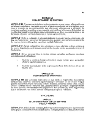 41 
CAPÍTULO VII 
DE LA EXTRACCIÓN DE MINERALES 
ARTÍCULO 129. El aprovechamiento de minerales o sustancias no reservadas a la Federación que constituyan depósitos de naturaleza semejante a los componentes de los terrenos tales como rocas o productos de su descomposición, que sólo puedan utilizarse para la fabricación de materiales para la construcción u ornato, requerirá autorización de la Secretaría. Esta dictará las medidas de protección ambiental y de restauración ecológica que deben ponerse en práctica en los bancos de extracción y en las instalaciones de manejo y procedimiento. 
ARTÍCULO 130. En la realización de tales actividades se observarán las disposiciones de esta Ley, sus Reglamentos y las normas técnicas ecológicas que sobre aprovechamiento racional de los recursos no renovables y otras específicas expida la Federación. 
ARTÍCULO 131. Para la realización de tales actividades en zonas urbanas o en áreas cercanas a los centros de población, será necesario contar con las licencias previas que se determinen en el Reglamento. 
ARTÍCULO 132. Las personas físicas o morales, públicas o privadas, que lleven a cabo tales actividades estarán obligadas a: 
I. Controlar la emisión o el desprendimiento de polvos, humos y gases que puedan afectar el equilibrio ecológico, y 
II. Controlar sus residuos y evitar su propagación fuera de los terrenos en que se lleven a cabo. 
CAPÍTULO VIII 
DE LOS SERVICIOS MUNICIPALES 
ARTÍCULO 133. Los Municipios incorporarán en sus bandos y reglamentos disposiciones conducentes a preservar y restaurar el equilibrio ecológico en relación con los servicios de agua potable, alcantarillado, limpia, mercados y centrales de abasto, panteones, rastros, calles, parques urbanos y jardines, tránsito y transporte local. Los concesionarios que tengan a cargo la prestación de dichos servicios, deberán observar las disposiciones de la presente Ley, de los Reglamentos que de ella emanen y las normas técnicas ecológicas que expida la Federación. 
TÍTULO QUINTO 
CAPÍTULO I 
DE LA CONCERTACIÓN CON LOS SECTORES 
SOCIAL Y PRIVADO 
ARTÍCULO 134. El Ejecutivo del Estdo (sic )Estado?) y los Municipios promoverán la participación de los grupos sociales en la formulación de la política ecológica y la aplicación de sus instrumentos  