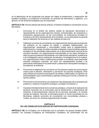 42 
en la elaboración de los programas que tengan por objeto la preservación y restauración del equilibrio ecológico y la protección al ambiente, en acciones de información y vigilancia, y en general, en las acciones ecológicas que se emprendan. 
ARTÍCULO 135. Para los efectos del artículo anterior, el Gobierno Estatal en coordinación con los Municipios: 
I. Convocará en el ámbito del sistema estatal de planeación democrática a representantes de las organizaciones obreras, empresariales, de campesinos y productores agropecuarios, de las comunidades, de instituciones privadas no lucrativas y de otros representantes de la sociedad, y a los particulares en general para la realización de acciones en las materias de esta Ley; 
II. Celebrará convenios de concertación con organizaciones obreras para la protección del ambiente en los lugares de trabajo y unidades habitacionales; con organizaciones campesinas y comunidades rurales para el establecimiento, administración y manejo de áreas naturales protegidas y para brindarles asesoría ecológica en las actividades relacionadas con el aprovechamiento racional de los recursos naturales; con organizaciones empresariales en los casos previstos en esta Ley para la protección del ambiente; con instituciones educativas, académicas y de investigación para la realización de estudios e investigaciones en la materia; con organizaciones civiles e instituciones privadas no lucrativas, para emprender acciones ecológicas conjuntas; así como con representantes sociales y de particulares interesados en la preservación y restauración del equilibrio ecológico y la protección al ambiente; 
III. Promoverá la celebración de convenios con los diversos medios de comunicación masiva para la difusión, información y promoción de acciones ecológicas. Para estos efectos se buscará la participación de artistas, intelectuales y en general, de personalidades cuyos conocimientos y ejemplo contribuyan a formar y orientar a la opinión pública; 
IV. Promoverá el reconocimiento a los esfuerzos más destacados de la sociedad para preservar y restaurar el equilibrio ecológico y proteger el ambiente, e 
V. Impulsará el fortalecimiento de la conciencia ecológica, a través de la realización de acciones conjuntas con la comunidad, para la preservación y mejoramiento del ambiente, el aprovechamiento racional de los recursos naturales y el correcto manejo de residuos. Para ello, la Secretaría podrá, en forma coordinada con los Municipios, celebrar convenios de concertación con comunidades urbanas y rurales, así como con diversas organizaciones sociales. 
CAPÍTULO II 
DE LOS CONSEJOS ECOLÓGICOS DE PARTICIPACIÓN CIUDADANA 
ARTÍCULO 136. En el Estado y en el Municipio que lo considere, los grupos sociales podrán constituir, los Consejos Ecológicos de Participación Ciudadana, de conformidad con las  