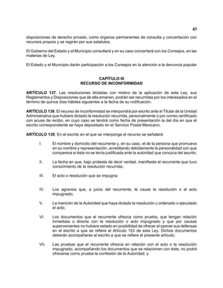 43 
disposiciones de derecho privado, como órganos permanentes de consulta y concertación con recursos propios y se regirán por sus estatutos. 
El Gobierno del Estado y el Municipio consultará y en su caso concertará con los Consejos, en las materias de Ley. 
El Estado y el Municipio darán participación a los Consejos en la atención a la denuncia popular 
CAPÍTULO III 
RECURSO DE INCONFORMIDAD 
ARTÍCULO 137. Las resoluciones dictadas con motivo de la aplicación de esta Ley, sus Reglamentos y Disposiciones que de ella emanen, podrán ser recurridas por los interesados en el término de quince días hábiles siguientes a la fecha de su notificación. 
ARTÍCULO 138. El recurso de inconformidad se interpondrá por escrito ante el Titular de la Unidad Administrativa que hubiere dictado la resolución recurrida, personalmente o por correo certificado con acuse de recibo, en cuyo caso se tendrá como fecha de presentación la del día en que el escrito correspondiente se haya depositado en el Servicio Postal Mexicano. 
ARTÍCULO 139. En el escrito en el que se interponga el recurso se señalará: 
I. El nombre y domicilio del recurrente y, en su caso, el de la persona que promueva en su nombre y representación, acreditando debidamente la personalidad con que comparece si ésta no se tenía justificada ante la autoridad que conozca del asunto; 
II. La fecha en que, bajo protesta de decir verdad, manifieste el recurrente que tuvo conocimiento de la resolución recurrida; 
III. El acto o resolución que se impugna; 
IV. Los agravios que, a juicio del recurrente, le cause la resolución o el acto impugnado; 
V. La mención de la Autoridad que haya dictado la resolución u ordenado o ejecutado el acto; 
VI. Los documentos que el recurrente ofrezca como prueba, que tengan relación inmediata o directa con la resolución o acto impugnado y que por causas supervenientes no hubiere estado en posibilidad de ofrecer al oponer sus defensas en el escrito a que se refiere el Artículo 153 de esta Ley. Dichos documentos deberán acompañarse al escrito a que se refiere el presente artículo; 
VII. Las pruebas que el recurrente ofrezca en relación con el acto o la resolución impugnado, acompañando los documentos que se relacionen con éste; no podrá ofrecerse como prueba la confesión de la Autoridad; y  