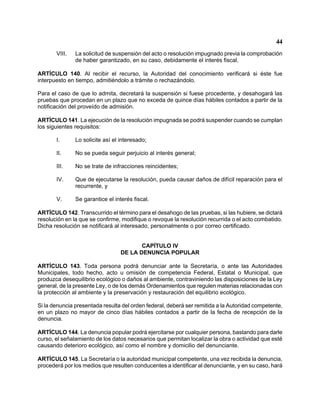 44 
VIII. La solicitud de suspensión del acto o resolución impugnado previa la comprobación de haber garantizado, en su caso, debidamente el interés fiscal. 
ARTÍCULO 140. Al recibir el recurso, la Autoridad del conocimiento verificará si éste fue interpuesto en tiempo, admitiéndolo a trámite o rechazándolo. 
Para el caso de que lo admita, decretará la suspensión si fuese procedente, y desahogará las pruebas que procedan en un plazo que no exceda de quince días hábiles contados a partir de la notificación del proveído de admisión. 
ARTÍCULO 141. La ejecución de la resolución impugnada se podrá suspender cuando se cumplan los siguientes requisitos: 
I. Lo solicite así el interesado; 
II. No se pueda seguir perjuicio al interés general; 
III. No se trate de infracciones reincidentes; 
IV. Que de ejecutarse la resolución, pueda causar daños de difícil reparación para el recurrente, y 
V. Se garantice el interés fiscal. 
ARTÍCULO 142. Transcurrido el término para el desahogo de las pruebas, si las hubiere, se dictará resolución en la que se confirme, modifique o revoque la resolución recurrida o el acto combatido. Dicha resolución se notificará al interesado, personalmente o por correo certificado. 
CAPÍTULO IV 
DE LA DENUNCIA POPULAR 
ARTÍCULO 143. Toda persona podrá denunciar ante la Secretaría, o ante las Autoridades Municipales, todo hecho, acto u omisión de competencia Federal, Estatal o Municipal, que produzca desequilibrio ecológico o daños al ambiente, contraviniendo las disposiciones de la Ley general, de la presente Ley, o de los demás Ordenamientos que regulen materias relacionadas con la protección al ambiente y la preservación y restauración del equilibrio ecológico. 
Si la denuncia presentada resulta del orden federal, deberá ser remitida a la Autoridad competente, en un plazo no mayor de cinco días hábiles contados a partir de la fecha de recepción de la denuncia. 
ARTÍCULO 144. La denuncia popular podrá ejercitarse por cualquier persona, bastando para darle curso, el señalamiento de los datos necesarios que permitan localizar la obra o actividad que esté causando deterioro ecológico, así como el nombre y domicilio del denunciante. 
ARTÍCULO 145. La Secretaría o la autoridad municipal competente, una vez recibida la denuncia, procederá por los medios que resulten conducentes a identificar al denunciante, y en su caso, hará  