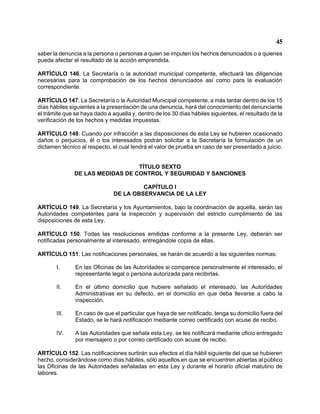 45 
saber la denuncia a la persona o personas a quien se imputen los hechos denunciados o a quienes pueda afectar el resultado de la acción emprendida. 
ARTÍCULO 146. La Secretaría o la autoridad municipal competente, efectuará las diligencias necesarias para la comprobación de los hechos denunciados así como para la evaluación correspondiente. 
ARTÍCULO 147. La Secretaría o la Autoridad Municipal competente, a más tardar dentro de los 15 días hábiles siguientes a la presentación de una denuncia, hará del conocimiento del denunciante el trámite que se haya dado a aquella y, dentro de los 30 días hábiles siguientes, el resultado de la verificación de los hechos y medidas impuestas. 
ARTÍCULO 148. Cuando por infracción a las disposiciones de esta Ley se hubieren ocasionado daños o perjuicios, él o los interesados podrán solicitar a la Secretaría la formulación de un dictamen técnico al respecto, el cual tendrá el valor de prueba en caso de ser presentado a juicio. 
TÍTULO SEXTO 
DE LAS MEDIDAS DE CONTROL Y SEGURIDAD Y SANCIONES 
CAPÍTULO I 
DE LA OBSERVANCIA DE LA LEY 
ARTÍCULO 149. La Secretaría y los Ayuntamientos, bajo la coordinación de aquella, serán las Autoridades competentes para la inspección y supervisión del estricto cumplimiento de las disposiciones de esta Ley. 
ARTÍCULO 150. Todas las resoluciones emitidas conforme a la presente Ley, deberán ser notificadas personalmente al interesado, entregándole copia de ellas. 
ARTÍCULO 151. Las notificaciones personales, se harán de acuerdo a las siguientes normas: 
I. En las Oficinas de las Autoridades si comparece personalmente el interesado, el representante legal o persona autorizada para recibirlas. 
II. En el último domicilio que hubiere señalado el interesado, las Autoridades Administrativas en su defecto, en el domicilio en que deba llevarse a cabo la inspección. 
III. En caso de que el particular que haya de ser notificado, tenga su domicilio fuera del Estado, se le hará notificación mediante correo certificado con acuse de recibo. 
IV. A las Autoridades que señala esta Ley, se les notificará mediante oficio entregado por mensajero o por correo certificado con acuse de recibo. 
ARTÍCULO 152. Las notificaciones surtirán sus efectos el día hábil siguiente del que se hubieren hecho, considerándose como días hábiles, sólo aquellos en que se encuentren abiertas al público las Oficinas de las Autoridades señaladas en esta Ley y durante el horario oficial matutino de labores.  