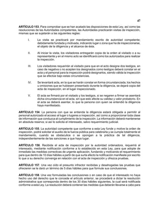 47 
ARTÍCULO 153. Para comprobar que se han acatado las disposiciones de esta Ley, así como las resoluciones de las Autoridades competentes, las Autoridades practicarán visitas de inspección, mismas que se sujetarán a las siguientes reglas: 
I. La visita se practicará por mandamiento escrito de autoridad competente; debidamente fundada y motivada, indicando lugar o zona que ha de inspeccionarse, el objeto de la diligencia y el alcance de ésta. 
II. Al iniciar la visita, los visitadores entregarán copia de la orden al visitado o a su representante y en el mismo acto se identificará como los autorizados para realizar la inspección. 
III. Los visitadores requerirán al visitado para que en el acto designe dos testigos, en caso de negativa o no acepten los designados como testigos deberá constar en el acta y el personal para la inspección podrá designarlos, siendo válida la inspección que se efectúe bajo estas circunstancias. 
IV. Se levantará acta, en la que se harán constar en forma circunstanciada, los hechos u omisiones que se hubiesen presentado durante la diligencia, se dejará copia del acta de inspección, en el lugar inspeccionado. 
V. El acta se firmará por el visitado y los testigos, si se negaren a firmar se asentará dicha circunstancia en el acta, sin que esto afecte su validez y valor probatorio. En el acta se deberá asentar, lo que la persona con quien se entendió la diligencia haya manifestado. 
ARTÍCULO 154. La persona con que se entienda la diligencia estará obligada a permitir al personal autorizado el acceso al lugar o lugares a inspección, así como a proporcionar toda clase de información que conduzca al cumplimiento de la inspección. La información deberá mantenerse en absoluta reserva; si así lo solicita el interesado, salvo requerimiento judicial. 
ARTÍCULO 155. La autoridad competente que conforme a esta Ley funde y motive la orden de inspección, podrá solicitar el auxilio de la fuerza pública para celebrarla y se cumpla totalmente el mandamiento, cuando se obstaculice o se opongan a la práctica de tal diligencia, independientemente de las sanciones a que haya lugar. 
ARTÍCULO 156. Recibida el acta de inspección por la autoridad ordenadora, requerirá al interesado, mediante notificación conforme a lo establecido en esta Ley, para que adopte de inmediato las medidas correctivas de urgente aplicación, fundando y motivando el requerimiento para que dentro de 10 días hábiles a partir de que surta efecto la notificación manifieste por escrito lo que a su derecho convenga en relación con el acta de inspección y ofrezca pruebas. 
ARTÍCULO 157. Una vez oído el presunto infractor recibidas y desahogadas las pruebas que ofrecieren se le dará un término de 5 días hábiles para que formule sus conclusiones. 
ARTÍCULO 158. Una vez formuladas las conclusiones o en caso de que el interesado no haya hecho uso del derecho que le concede el artículo anterior, se procederá a dictar la resolución administrativa que corresponda dentro de los 30 días hábiles siguientes, la cual será notificada conforme a esta Ley. La resolución deberá contener las medidas que deberán llevarse a cabo para  