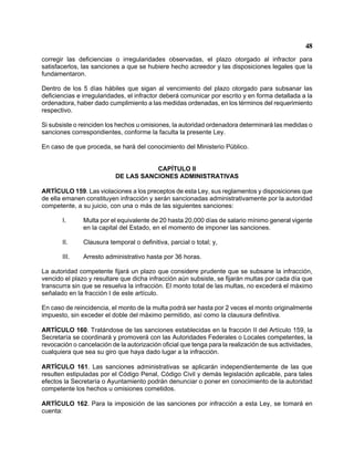 48 
corregir las deficiencias o irregularidades observadas, el plazo otorgado al infractor para satisfacerlos, las sanciones a que se hubiere hecho acreedor y las disposiciones legales que la fundamentaron. 
Dentro de los 5 días hábiles que sigan al vencimiento del plazo otorgado para subsanar las deficiencias e irregularidades, el infractor deberá comunicar por escrito y en forma detallada a la ordenadora, haber dado cumplimiento a las medidas ordenadas, en los términos del requerimiento respectivo. 
Si subsiste o reinciden los hechos u omisiones, la autoridad ordenadora determinará las medidas o sanciones correspondientes, conforme la faculta la presente Ley. 
En caso de que proceda, se hará del conocimiento del Ministerio Público. 
CAPÍTULO II 
DE LAS SANCIONES ADMINISTRATIVAS 
ARTÍCULO 159. Las violaciones a los preceptos de esta Ley, sus reglamentos y disposiciones que de ella emanen constituyen infracción y serán sancionadas administrativamente por la autoridad competente, a su juicio, con una o más de las siguientes sanciones: 
I. Multa por el equivalente de 20 hasta 20,000 días de salario mínimo general vigente en la capital del Estado, en el momento de imponer las sanciones. 
II. Clausura temporal o definitiva, parcial o total; y, 
III. Arresto administrativo hasta por 36 horas. 
La autoridad competente fijará un plazo que considere prudente que se subsane la infracción, vencido el plazo y resultare que dicha infracción aún subsiste, se fijarán multas por cada día que transcurra sin que se resuelva la infracción. El monto total de las multas, no excederá el máximo señalado en la fracción I de este artículo. 
En caso de reincidencia, el monto de la multa podrá ser hasta por 2 veces el monto originalmente impuesto, sin exceder el doble del máximo permitido, así como la clausura definitiva. 
ARTÍCULO 160. Tratándose de las sanciones establecidas en la fracción II del Artículo 159, la Secretaría se coordinará y promoverá con las Autoridades Federales o Locales competentes, la revocación o cancelación de la autorización oficial que tenga para la realización de sus actividades, cualquiera que sea su giro que haya dado lugar a la infracción. 
ARTÍCULO 161. Las sanciones administrativas se aplicarán independientemente de las que resulten estipuladas por el Código Penal, Código Civil y demás legislación aplicable, para tales efectos la Secretaría o Ayuntamiento podrán denunciar o poner en conocimiento de la autoridad competente los hechos u omisiones cometidos. 
ARTÍCULO 162. Para la imposición de las sanciones por infracción a esta Ley, se tomará en cuenta:  