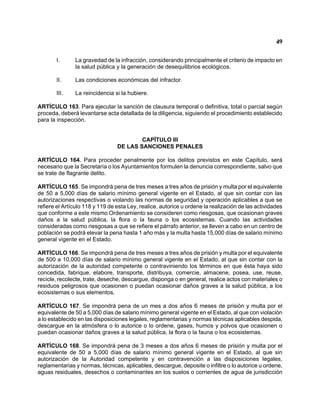 49 
I. La gravedad de la infracción, considerando principalmente el criterio de impacto en la salud pública y la generación de desequilibrios ecológicos. 
II. Las condiciones económicas del infractor. 
III. La reincidencia si la hubiere. 
ARTÍCULO 163. Para ejecutar la sanción de clausura temporal o definitiva, total o parcial según proceda, deberá levantarse acta detallada de la diligencia, siguiendo el procedimiento establecido para la inspección. 
CAPÍTULO III 
DE LAS SANCIONES PENALES 
ARTÍCULO 164. Para proceder penalmente por los delitos previstos en este Capítulo, será necesario que la Secretaría o los Ayuntamientos formulen la denuncia correspondiente, salvo que se trate de flagrante delito. 
ARTÍCULO 165. Se impondrá pena de tres meses a tres años de prisión y multa por el equivalente de 50 a 5,000 días de salario mínimo general vigente en el Estado, al que sin contar con las autorizaciones respectivas o violando las normas de seguridad y operación aplicables a que se refiere el Artículo 118 y 119 de esta Ley, realice, autorice u ordene la realización de las actividades que conforme a este mismo Ordenamiento se consideren como riesgosas, que ocasionan graves daños a la salud pública, la flora o la fauna o los ecosistemas. Cuando las actividades consideradas como riesgosas a que se refiere el párrafo anterior, se lleven a cabo en un centro de población se podrá elevar la pena hasta 1 año más y la multa hasta 15,000 días de salario mínimo general vigente en el Estado. 
ARTÍCULO 166. Se impondrá pena de tres meses a tres años de prisión y multa por el equivalente de 500 a 10,000 días de salario mínimo general vigente en el Estado, al que sin contar con la autorización de la autoridad competente o contraviniendo los términos en que ésta haya sido concedida, fabrique, elabore, transporte, distribuya, comercie, almacene, posea, use, reuse, recicle, recolecte, trate, deseche, descargue, disponga o en general, realice actos con materiales o residuos peligrosos que ocasionen o puedan ocasionar daños graves a la salud pública, a los ecosistemas o sus elementos. 
ARTÍCULO 167. Se impondrá pena de un mes a dos años 6 meses de prisión y multa por el equivalente de 50 a 5,000 días de salario mínimo general vigente en el Estado, al que con violación a lo establecido en las disposiciones legales, reglamentarias y normas técnicas aplicables despida, descargue en la atmósfera o lo autorice o lo ordene, gases, humos y polvos que ocasionen o puedan ocasionar daños graves a la salud pública, la flora o la fauna o los ecosistemas. 
ARTÍCULO 168. Se impondrá pena de 3 meses a dos años 6 meses de prisión y multa por el equivalente de 50 a 5,000 días de salario mínimo general vigente en el Estado, al que sin autorización de la Autoridad competente y en contravención a las disposiciones legales, reglamentarias y normas, técnicas, aplicables, descargue, deposite o infiltre o lo autorice u ordene, aguas residuales, desechos o contaminantes en los suelos o corrientes de agua de jurisdicción  