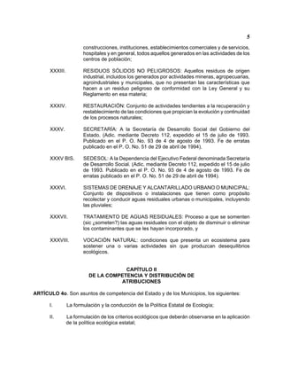 5 
construcciones, instituciones, establecimientos comerciales y de servicios, hospitales y en general, todos aquellos generados en las actividades de los centros de población; 
XXXIII. RESIDUOS SÓLIDOS NO PELIGROSOS: Aquellos residuos de origen industrial, incluidos los generados por actividades mineras, agropecuarias, agroindustriales y municipales, que no presentan las características que hacen a un residuo peligroso de conformidad con la Ley General y su Reglamento en esa materia; 
XXXIV. RESTAURACIÓN: Conjunto de actividades tendientes a la recuperación y restablecimiento de las condiciones que propician la evolución y continuidad de los procesos naturales; 
XXXV. SECRETARÍA: A la Secretaría de Desarrollo Social del Gobierno del Estado. (Adic. mediante Decreto 112, expedido el 15 de julio de 1993. Publicado en el P. O. No. 93 de 4 de agosto de 1993. Fe de erratas publicado en el P. O. No. 51 de 29 de abril de 1994). 
XXXV BIS. SEDESOL: A la Dependencia del Ejecutivo Federal denominada Secretaría de Desarrollo Social. (Adic. mediante Decreto 112, expedido el 15 de julio de 1993. Publicado en el P. O. No. 93 de 4 de agosto de 1993. Fe de erratas publicado en el P. O. No. 51 de 29 de abril de 1994). 
XXXVI. SISTEMAS DE DRENAJE Y ALCANTARILLADO URBANO O MUNICIPAL: Conjunto de dispositivos o instalaciones que tienen como propósito recolectar y conducir aguas residuales urbanas o municipales, incluyendo las pluviales; 
XXXVII. TRATAMIENTO DE AGUAS RESIDUALES: Proceso a que se somenten (sic )someten?) las aguas residuales con el objeto de disminuir o eliminar los contaminantes que se les hayan incorporado, y 
XXXVIII. VOCACIÓN NATURAL: condiciones que presenta un ecosistema para sostener una o varias actividades sin que produzcan desequilibrios ecológicos. 
CAPÍTULO II 
DE LA COMPETENCIA Y DISTRIBUCIÓN DE 
ATRIBUCIONES 
ARTÍCULO 4o. Son asuntos de competencia del Estado y de los Municipios, los siguientes: 
I. La formulación y la conducción de la Política Estatal de Ecología; 
II. La formulación de los criterios ecológicos que deberán observarse en la aplicación de la política ecológica estatal;  
