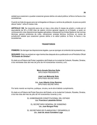 50 
estatal que ocasionen o puedan ocasionar graves daños a la salud pública, la flora o la fauna o los ecosistemas. 
Cuando se trate de aguas para ser entregadas en bloque o centros de población, la pena se podrá elevar hasta 1 años 6 meses más. 
ARTÍCULO 169. Se impondrá pena de un mes a dos años 6 meses de prisión y multa por el equivalente de 50 a 5,000 días de salario mínimo general vigente en el Estado, a quien en contravención a las disposiciones legales aplicables y rebasando los límites fijados en las normas técnicas, genere emisiones de ruido, vibraciones, energía térmica, lumínica, en zonas de jurisdicción estatal que ocasionen graves daños a la salud pública, la flora, la fauna o los ecosistemas. 
TRANSITORIOS 
PRIMERO. Se derogan las disposiciones legales, que se opongan al contenido de la presente Ley. 
SEGUNDO. Esta Ley entrará en vigor treinta días después de su publicación en el Periódico Oficial "El Estado de Sinaloa". 
Es dado en el Palacio del Poder Legislativo del Estado en la ciudad de Culiacán, Rosales, Sinaloa, a los veintisiete días del mes de junio de mil novecientos noventa y uno. 
María Amada Sánchez Solís 
DIPUTADA PRESIDENTE 
José Luis Malverde Soto 
DIPUTADO SECRETARIO 
Lic. Juan Alberto Urías Ramírez 
DIPUTADO SECRETARIO 
Por tanto mando se imprima, publique, circule y se le dé el debido cumplimiento. 
Es dado en el Palacio del Poder Ejecutivo del Estado, en la ciudad de Culiacán, Rosales, Sinaloa, a los tres días del mes de julio de mil novecientos noventa y uno. 
EL GOBERNADOR CONSTITUCIONAL DEL ESTADO 
Lic. Francisco Labastida Ochoa 
EL SECRETARIO GENERAL DE GOBIERNO 
Lic. Juan Burgos Pinto 
EL SECRETARIO DE PLANEACION Y DESARROLLO 
Lic. José de Jesús Canobbio Lugo 