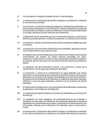 6 
III. Los que afecten el equilibrio ecológico de dos o más Municipios; 
IV. La preservación y restauración del equilibrio ecológico y la protección al ambiente en el territorio de la entidad; 
V. La prevención y control de emergencias ecológicas y contingencias ambientales, en forma aislada o participativa con la Federación, cuando la magnitud o gravedad de los desequilibrios ecológicos o daños al ambiente no rebasen el territorio del Estado o no hagan necesaria la acción exclusiva de la Federación; 
VI. La Regulación de las actividades que sean consideradas riesgosas, cuando por los efectos que puedan generar, se afecten ecosistemas o el ambiente de la entidad; 
VII. La regulación, creación y administración de las áreas naturales protegidas que esta Ley prevee; 
VIII. La prevención y el control de la contaminación de la atmósfera, generada en zonas o por fuentes emisoras de jurisdicción local; 
IX. El establecimiento de las medidas para hacer efectivas la prohibición de emisiones contaminantes que rebasen los niveles máximos permisibles por ruidos, vibraciones, energía térmica, lumínica y olores perjudiciales al equilibrio ecológico o al ambiente, salvo en las zonas o en los casos de fuentes emisoras de jurisdicción federal; 
X. La regulación del aprovechamiento racional, y la prevención y control de la contaminación y de las aguas de jurisdicción del Estado; 
XI. La prevención y control de la contaminación de aguas federales que tengan asignadas o concesionadas para la prestación de servicios públicos y de las que se descarguen en los sistemas de drenaje y alcantarillado en los centros de población, sin perjuicio de las facultades de la Federación en materia de tratamiento, descarga, infiltración y reuso de aguas residuales, conforme a la Ley Federal y las demás aplicables; 
XII. El ordenamiento ecológico local, con la participación de los Municipios, observando lo aplicable en el formulado por la Federación; 
XIII. La evaluación del impacto ambiental, en los términos establecidos por el Artículo 30 de esta Ley; 
XIV. La regulación con fines ecológicos, del aprovechamiento de los minerales o sustancias no reservadas a la Federación, que constituyan depósitos de naturaleza semejante a los componentes de los suelos, o productos de su descomposición que sólo pueden utilizarse para la fabricación de materiales, para la construcción u ornato; 
XV. La preservación y restauración del equilibrio ecológico y la protección al ambiente en los centros de población, en relación con los efectos derivados de los servicios  