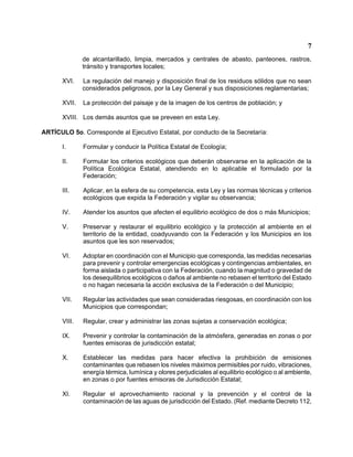 7 
de alcantarillado, limpia, mercados y centrales de abasto, panteones, rastros, tránsito y transportes locales; 
XVI. La regulación del manejo y disposición final de los residuos sólidos que no sean considerados peligrosos, por la Ley General y sus disposiciones reglamentarias; 
XVII. La protección del paisaje y de la imagen de los centros de población; y 
XVIII. Los demás asuntos que se preveen en esta Ley. 
ARTÍCULO 5o. Corresponde al Ejecutivo Estatal, por conducto de la Secretaría: 
I. Formular y conducir la Política Estatal de Ecología; 
II. Formular los criterios ecológicos que deberán observarse en la aplicación de la Política Ecológica Estatal, atendiendo en lo aplicable el formulado por la Federación; 
III. Aplicar, en la esfera de su competencia, esta Ley y las normas técnicas y criterios ecológicos que expida la Federación y vigilar su observancia; 
IV. Atender los asuntos que afecten el equilibrio ecológico de dos o más Municipios; 
V. Preservar y restaurar el equilibrio ecológico y la protección al ambiente en el territorio de la entidad, coadyuvando con la Federación y los Municipios en los asuntos que les son reservados; 
VI. Adoptar en coordinación con el Municipio que corresponda, las medidas necesarias para prevenir y controlar emergencias ecológicas y contingencias ambientales, en forma aislada o participativa con la Federación, cuando la magnitud o gravedad de los desequilibrios ecológicos o daños al ambiente no rebasen el territorio del Estado o no hagan necesaria la acción exclusiva de la Federación o del Municipio; 
VII. Regular las actividades que sean consideradas riesgosas, en coordinación con los Municipios que correspondan; 
VIII. Regular, crear y administrar las zonas sujetas a conservación ecológica; 
IX. Prevenir y controlar la contaminación de la atmósfera, generadas en zonas o por fuentes emisoras de jurisdicción estatal; 
X. Establecer las medidas para hacer efectiva la prohibición de emisiones contaminantes que rebasen los niveles máximos permisibles por ruido, vibraciones, energía térmica, lumínica y olores perjudiciales al equilibrio ecológico o al ambiente, en zonas o por fuentes emisoras de Jurisdicción Estatal; 
XI. Regular el aprovechamiento racional y la prevención y el control de la contaminación de las aguas de jurisdicción del Estado. (Ref. mediante Decreto 112,  