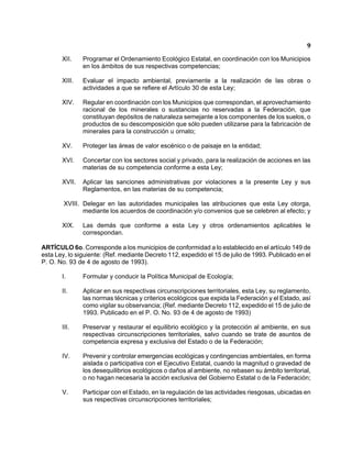 9 
XII. Programar el Ordenamiento Ecológico Estatal, en coordinación con los Municipios en los ámbitos de sus respectivas competencias; 
XIII. Evaluar el impacto ambiental, previamente a la realización de las obras o actividades a que se refiere el Artículo 30 de esta Ley; 
XIV. Regular en coordinación con los Municipios que correspondan, el aprovechamiento racional de los minerales o sustancias no reservadas a la Federación, que constituyan depósitos de naturaleza semejante a los componentes de los suelos, o productos de su descomposición que sólo pueden utilizarse para la fabricación de minerales para la construcción u ornato; 
XV. Proteger las áreas de valor escénico o de paisaje en la entidad; 
XVI. Concertar con los sectores social y privado, para la realización de acciones en las materias de su competencia conforme a esta Ley; 
XVII. Aplicar las sanciones administrativas por violaciones a la presente Ley y sus Reglamentos, en las materias de su competencia; 
XVIII. Delegar en las autoridades municipales las atribuciones que esta Ley otorga, mediante los acuerdos de coordinación y/o convenios que se celebren al efecto; y 
XIX. Las demás que conforme a esta Ley y otros ordenamientos aplicables le correspondan. 
ARTÍCULO 6o. Corresponde a los municipios de conformidad a lo establecido en el artículo 149 de esta Ley, lo siguiente: (Ref. mediante Decreto 112, expedido el 15 de julio de 1993. Publicado en el P. O. No. 93 de 4 de agosto de 1993). 
I. Formular y conducir la Política Municipal de Ecología; 
II. Aplicar en sus respectivas circunscripciones territoriales, esta Ley, su reglamento, las normas técnicas y criterios ecológicos que expida la Federación y el Estado, así como vigilar su observancia; (Ref. mediante Decreto 112, expedido el 15 de julio de 1993. Publicado en el P. O. No. 93 de 4 de agosto de 1993) 
III. Preservar y restaurar el equilibrio ecológico y la protección al ambiente, en sus respectivas circunscripciones territoriales, salvo cuando se trate de asuntos de competencia expresa y exclusiva del Estado o de la Federación; 
IV. Prevenir y controlar emergencias ecológicas y contingencias ambientales, en forma aislada o participativa con el Ejecutivo Estatal, cuando la magnitud o gravedad de los desequilibrios ecológicos o daños al ambiente, no rebasen su ámbito territorial, o no hagan necesaria la acción exclusiva del Gobierno Estatal o de la Federación; 
V. Participar con el Estado, en la regulación de las actividades riesgosas, ubicadas en sus respectivas circunscripciones territoriales;  