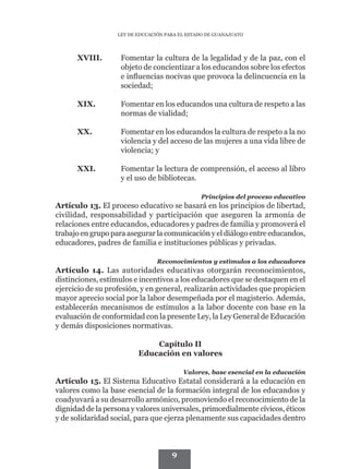 LEY DE EDUCACIÓN PARA EL ESTADO DE GUANAJUATO




      XVIII.	       Fomentar la cultura de la legalidad y de la paz, con el
                    objeto de concientizar a los educandos sobre los efectos
                    e influencias nocivas que provoca la delincuencia en la
                    sociedad;

      XIX.	         Fomentar en los educandos una cultura de respeto a las
                    normas de vialidad;

      XX.	          Fomentar en los educandos la cultura de respeto a la no
                    violencia y del acceso de las mujeres a una vida libre de
                    violencia; y

      XXI.	         Fomentar la lectura de comprensión, el acceso al libro
                    y el uso de bibliotecas.

                                                Principios del proceso educativo
Artículo 13. El proceso educativo se basará en los principios de libertad,
civilidad, responsabilidad y participación que aseguren la armonía de
relaciones entre educandos, educadores y padres de familia y promoverá el
trabajo en grupo para asegurar la comunicación y el diálogo entre educandos,
educadores, padres de familia e instituciones públicas y privadas.

                                 Reconocimientos y estímulos a los educadores
Artículo 14. Las autoridades educativas otorgarán reconocimientos,
distinciones, estímulos e incentivos a los educadores que se destaquen en el
ejercicio de su profesión, y en general, realizarán actividades que propicien
mayor aprecio social por la labor desempeñada por el magisterio. Además,
establecerán mecanismos de estímulos a la labor docente con base en la
evaluación de conformidad con la presente Ley, la Ley General de Educación
y demás disposiciones normativas.

                              Capítulo II
                          Educación en valores

                                          Valores, base esencial en la educación
Artículo 15. El Sistema Educativo Estatal considerará a la educación en
valores como la base esencial de la formación integral de los educandos y
coadyuvará a su desarrollo armónico, promoviendo el reconocimiento de la
dignidad de la persona y valores universales, primordialmente cívicos, éticos
y de solidaridad social, para que ejerza plenamente sus capacidades dentro



                                      9
 