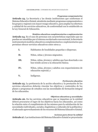 LXI LEGISLATURA • CONGRESO DEL ESTADO DE GUANAJUATO



                                                     Programas compensatorios
Artículo 23. La Secretaría y las demás instituciones que conforman el
Sistema Educativo Estatal, atenderán mediante programas compensatorios a
los grupos y regiones con mayor rezago educativo, para ampliar la cobertura
y calidad de los servicios educativos, de conformidad con lo establecido en
la Ley General de Educación.

                       Modelos educativos complementarios o suplementarios
Artículo 24. En el caso de personas con características especiales que no
puedan ser atendidas por el sistema escolarizado convencional, la Secretaría
instrumentará modelos educativos complementarios o suplementarios que
permitan ofrecer servicios educativos entre otros a:

      I.	           Habitantes de localidades pequeñas o dispersas;

      II.	          Niños, niñas y jóvenes migrantes;

      III.	         Niños, niñas, jóvenes y adultos que han desertado o no
                    han tenido acceso a la educación básica;

      IV.	          Niños, niñas, jóvenes y adultos con requerimientos de
                    educación especial; y

      V.	           Indígenas.

                                                            Pertinencia educativa
Artículo 25. La pertinencia de la acción educativa y la prestación de los
servicios educativos deberán vincular los objetivos y contenidos de los
planes y programas de estudios con las necesidades de formación integral
de los educandos.

                                              Objetivos educativos y necesidades
Artículo 26. En los servicios educativos que se impartan en la entidad
deberá procurarse el logro de los objetivos hacia los educandos, así como
la relación entre el cumplimiento de los mismos para la satisfacción de las
necesidades individuales, sociales, lingüísticas y culturales de la población y
el adecuado aprovechamiento de los recursos del Sistema Educativo Estatal.

                                                 Acciones para elevar la calidad
Artículo 27. Las instituciones del Sistema Educativo Estatal se proyectarán



                                         12
 