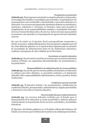 LXI LEGISLATURA • CONGRESO DEL ESTADO DE GUANAJUATO



                                                       Presupuesto y remanentes
Artículo 30. El presupuesto autorizado en materia educativa, incluyendo a
la investigación científica y tecnológica para el Estado y el aprobado por los
ayuntamientos será irreductible e intransferible a otros fines distintos a la
educación. Los recursos presupuestales aprobados deberán ser prioritarios,
oportunos, suficientes y crecientes en términos reales para permitir el
cumplimiento de las responsabilidades estatales y municipales derivadas
de la Ley General de Educación y de esta Ley. Estos recursos nunca podrán
ser menores a los ejercidos en el presupuesto de egresos del año inmediato
anterior.

En caso de existir en el ejercicio fiscal correspondiente remanentes y
demás accesorios, independientemente del presupuesto asignado para tal
fin, éstos deberán aplicarse en el ejercicio fiscal siguiente para la atención
de necesidades de infraestructura física de las instituciones educativas,
conforme al programa de obra validado por la Secretaría.

                                               Inversiones en materia educativa
Artículo 31. Son de interés social las inversiones que en materia educativa
realicen el Estado, sus organismos descentralizados, los ayuntamientos y
los particulares.

                   Responsabilidad en la administración de recursos públicos
Artículo 32. En caso de que los recursos públicos destinados a la educación
se utilicen para fines distintos, se procederá conforme a la legislación
aplicable sobre responsabilidades administrativas, civiles, penales y demás
conducentes.

                                                   Condiciones para la inversión
Artículo 33. El Ejecutivo Estatal y los ayuntamientos, establecerán las
condiciones fiscales, presupuestales, administrativas y legales para facilitar
y fomentar la inversión en materia educativa.

                                     Recursos federales para el financiamiento
Artículo 34. Los recursos federales recibidos por el Estado para el
financiamiento de la educación no serán transferibles y deberán aplicarse
exclusivamente en la prestación de los servicios, actividades y necesidades
educativas.

El Ejecutivo del Estado publicará en el Periódico Oficial del Gobierno del
Estado, los recursos que la Federación transfiera a la entidad para tal efecto,


                                         14
 