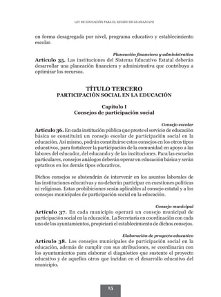 LEY DE EDUCACIÓN PARA EL ESTADO DE GUANAJUATO




en forma desagregada por nivel, programa educativo y establecimiento
escolar.

                                        Planeación financiera y administrativa
Artículo 35. Las instituciones del Sistema Educativo Estatal deberán
desarrollar una planeación financiera y administrativa que contribuya a
optimizar los recursos.


                         TÍTULO TERCERO
          PARTICIPACIÓN SOCIAL EN LA EDUCACIÓN

                             Capítulo I
                   Consejos de participación social

                                                                     Consejo escolar
Artículo 36. En cada institución pública que preste el servicio de educación
básica se constituirá un consejo escolar de participación social en la
educación. Así mismo, podrán constituirse estos consejos en los otros tipos
educativos, para fortalecer la participación de la comunidad en apoyo a las
labores del educador, del educando y de las instituciones. Para las escuelas
particulares, consejos análogos deberán operar en educación básica y serán
optativos en los demás tipos educativos.

Dichos consejos se abstendrán de intervenir en los asuntos laborales de
las instituciones educativas y no deberán participar en cuestiones políticas
ni religiosas. Estas prohibiciones serán aplicables al consejo estatal y a los
consejos municipales de participación social en la educación.

                                                                   Consejo municipal
Artículo 37. En cada municipio operará un consejo municipal de
participación social en la educación. La Secretaría en coordinación con cada
uno de los ayuntamientos, propiciará el establecimiento de dichos consejos.

                                              Elaboración de proyecto educativo
Artículo 38. Los consejos municipales de participación social en la
educación, además de cumplir con sus atribuciones, se coordinarán con
los ayuntamientos para elaborar el diagnóstico que sustente el proyecto
educativo y de aquellos otros que incidan en el desarrollo educativo del
municipio.



                                     15
 