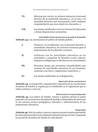 LEY DE EDUCACIÓN PARA EL ESTADO DE GUANAJUATO




      VI.	          Informar por escrito, en primera instancia al personal
                    directivo de la institución educativa y, en su caso, a la
                    autoridad educativa que corresponda, sobre cualquier
                    irregularidad de que sean objeto los educandos; y

      VII.	         Los demás establecidos en la Ley General de Educación
                    y demás disposiciones normativas.

                          Actividades de las asociaciones de padres de familia
Artículo 43. Las asociaciones de padres de familia podrán:

      I.	           Promover en coordinación con el personal directivo y
                    autoridades educativas, las acciones necesarias para el
                    mejoramiento de los planteles escolares;

      II.	          Colaborar con las autoridades educativas en las
                    actividades y campañas de beneficio social, cultural,
                    sanitario y ecológico que se efectúen en sus comunidades;

      III.	         Presentar quejas por presuntas irregularidades que
                    cometan las autoridades educativas en sus funciones,
                    conforme a las leyes y reglamentos respectivos; y

      IV.	          Las demás establecidas en el Reglamento.

                                                   Operación de las asociaciones
Artículo 44. La integración, organización y operación de las asociaciones
de padres de familia se regirán por lo establecido en el reglamento que se
emita conforme a esta Ley.

                                                Restricciones en la participación
Artículo 45. Los padres de familia, tutores o quienes ejerzan la patria
potestad y las asociaciones de padres de familia se abstendrán de intervenir
en los asuntos técnico-pedagógicos, laborales y administrativos de las
instituciones educativas.

                                                                     Integración
Artículo 46. Solo los padres, tutores o quienes ejerzan la patria potestad de
los educandos inscritos en la institución educativa de que se trate, integrarán
la asociación de padres de familia de cada plantel.



                                     17
 