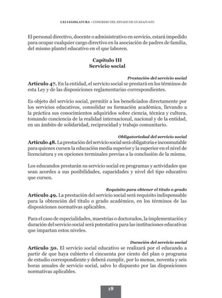 LXI LEGISLATURA • CONGRESO DEL ESTADO DE GUANAJUATO




El personal directivo, docente o administrativo en servicio, estará impedido
para ocupar cualquier cargo directivo en la asociación de padres de familia,
del mismo plantel educativo en el que laboren.

                                Capítulo III
                               Servicio social

                                                    Prestación del servicio social
Artículo 47. En la entidad, el servicio social se prestará en los términos de
esta Ley y de las disposiciones reglamentarias correspondientes.

Es objeto del servicio social, permitir a los beneficiados directamente por
los servicios educativos, consolidar su formación académica, llevando a
la práctica sus conocimientos adquiridos sobre ciencia, técnica y cultura,
tomando conciencia de la realidad internacional, nacional y de la entidad,
en un ámbito de solidaridad, reciprocidad y trabajo comunitario.

                                               Obligatoriedad del servicio social
Artículo 48. La prestación del servicio social será obligatoria e inconmutable
para quienes cursen la educación media superior y la superior en el nivel de
licenciatura y en opciones terminales previas a la conclusión de la misma.

Los educandos prestarán su servicio social en programas y actividades que
sean acordes a sus posibilidades, capacidades y nivel del tipo educativo
que cursen.

                                        Requisito para obtener el título o grado
Artículo 49. La prestación del servicio social será requisito indispensable
para la obtención del título o grado académico, en los términos de las
disposiciones normativas aplicables.

Para el caso de especialidades, maestrías o doctorados, la implementación y
duración del servicio social será potestativa para las instituciones educativas
que impartan estos niveles.

                                                     Duración del servicio social
Artículo 50. El servicio social educativo se realizará por el educando a
partir de que haya cubierto el cincuenta por ciento del plan o programa
de estudio correspondiente y deberá cumplir, por lo menos, noventa y seis
horas anuales de servicio social, salvo lo dispuesto por las disposiciones
normativas aplicables.


                                         18
 