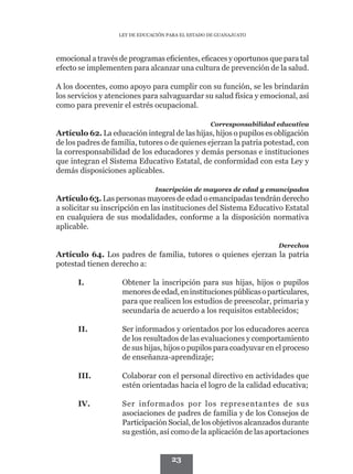 LEY DE EDUCACIÓN PARA EL ESTADO DE GUANAJUATO




emocional a través de programas eficientes, eficaces y oportunos que para tal
efecto se implementen para alcanzar una cultura de prevención de la salud.

A los docentes, como apoyo para cumplir con su función, se les brindarán
los servicios y atenciones para salvaguardar su salud física y emocional, así
como para prevenir el estrés ocupacional.

                                                   Corresponsabilidad educativa
Artículo 62. La educación integral de las hijas, hijos o pupilos es obligación
de los padres de familia, tutores o de quienes ejerzan la patria potestad, con
la corresponsabilidad de los educadores y demás personas e instituciones
que integran el Sistema Educativo Estatal, de conformidad con esta Ley y
demás disposiciones aplicables.

                               Inscripción de mayores de edad y emancipados
Artículo 63. Las personas mayores de edad o emancipadas tendrán derecho
a solicitar su inscripción en las instituciones del Sistema Educativo Estatal
en cualquiera de sus modalidades, conforme a la disposición normativa
aplicable.

                                                                      Derechos
Artículo 64. Los padres de familia, tutores o quienes ejerzan la patria
potestad tienen derecho a:

      I.	           Obtener la inscripción para sus hijas, hijos o pupilos
                    menores de edad, en instituciones públicas o particulares,
                    para que realicen los estudios de preescolar, primaria y
                    secundaria de acuerdo a los requisitos establecidos;

      II.	          Ser informados y orientados por los educadores acerca
                    de los resultados de las evaluaciones y comportamiento
                    de sus hijas, hijos o pupilos para coadyuvar en el proceso
                    de enseñanza-aprendizaje;

      III.	         Colaborar con el personal directivo en actividades que
                    estén orientadas hacia el logro de la calidad educativa;

      IV.	          Ser informados por los representantes de sus
                    asociaciones de padres de familia y de los Consejos de
                    Participación Social, de los objetivos alcanzados durante
                    su gestión, así como de la aplicación de las aportaciones


                                     23
 